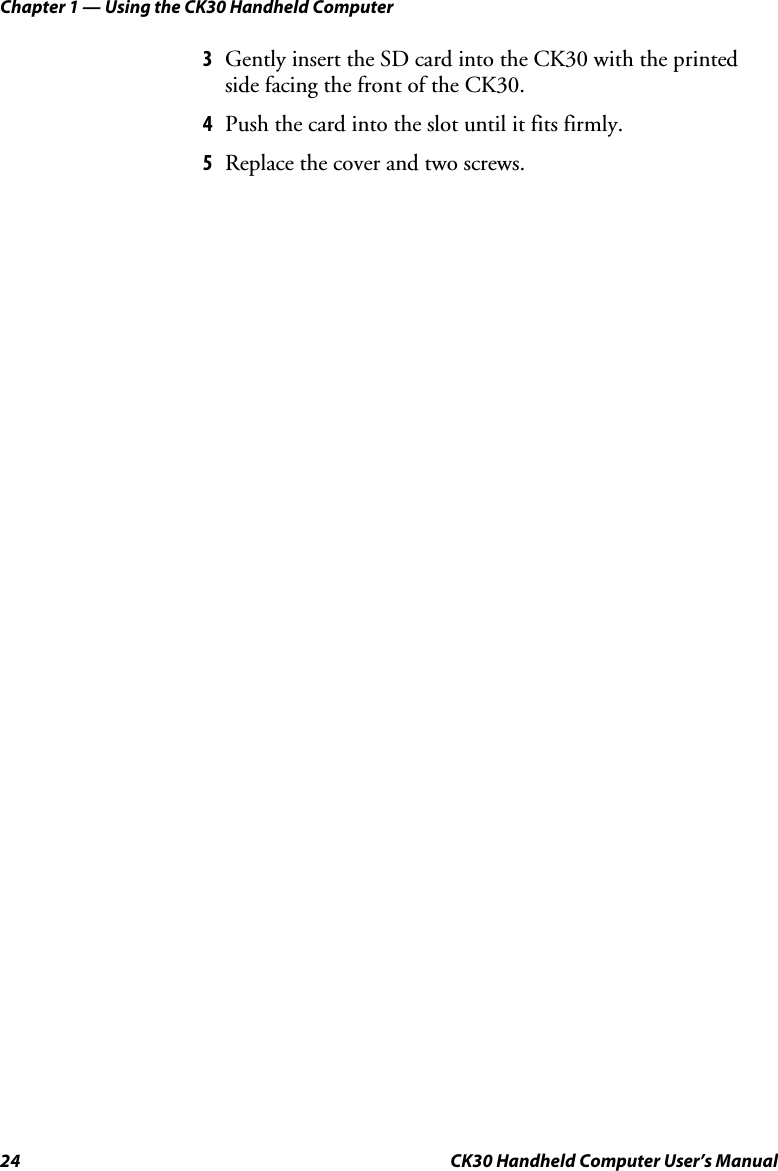 Chapter 1 — Using the CK30 Handheld Computer 24  CK30 Handheld Computer User’s Manual 3Gently insert the SD card into the CK30 with the printed side facing the front of the CK30.  4Push the card into the slot until it fits firmly. 5Replace the cover and two screws. 