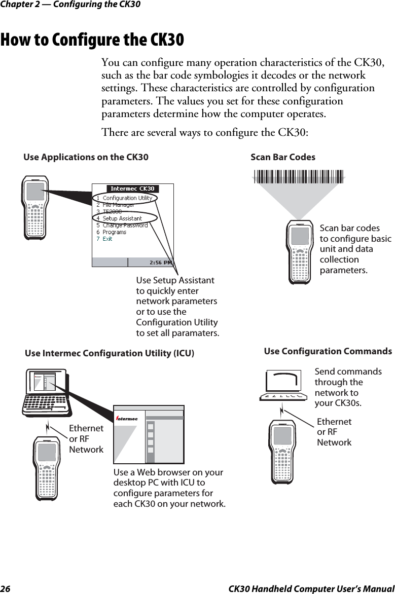 Chapter 2 — Configuring the CK30 26  CK30 Handheld Computer User’s Manual How to Configure the CK30 You can configure many operation characteristics of the CK30, such as the bar code symbologies it decodes or the network settings. These characteristics are controlled by configuration parameters. The values you set for these configuration parameters determine how the computer operates. There are several ways to configure the CK30: Use Applications on the CK30Use Intermec Configuration Utility (ICU) Use Configuration CommandsScan Bar CodesUse a Web browser on yourdesktop PC with ICU toconfigure parameters foreach CK30 on your network.Scan bar codes to configure basicunit and data collectionparameters.Ethernetor RF NetworkEthernetor RF NetworkSend commands through the network to your CK30s.ProgramsUse Setup Assistant to quickly enternetwork parametersor to use the Configuration Utility to set all paramaters.