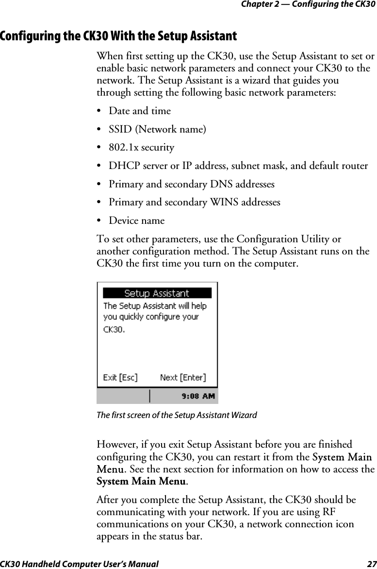 Chapter 2 — Configuring the CK30 CK30 Handheld Computer User’s Manual  27 Configuring the CK30 With the Setup Assistant When first setting up the CK30, use the Setup Assistant to set or enable basic network parameters and connect your CK30 to the network. The Setup Assistant is a wizard that guides you through setting the following basic network parameters: •  Date and time •  SSID (Network name) • 802.1x security •  DHCP server or IP address, subnet mask, and default router •  Primary and secondary DNS addresses •  Primary and secondary WINS addresses • Device name To set other parameters, use the Configuration Utility or another configuration method. The Setup Assistant runs on the CK30 the first time you turn on the computer. The first screen of the Setup Assistant Wizard   However, if you exit Setup Assistant before you are finished configuring the CK30, you can restart it from the SSystem Main Menu. See the next section for information on how to access the System Main Menu.After you complete the Setup Assistant, the CK30 should be communicating with your network. If you are using RF communications on your CK30, a network connection icon appears in the status bar. 