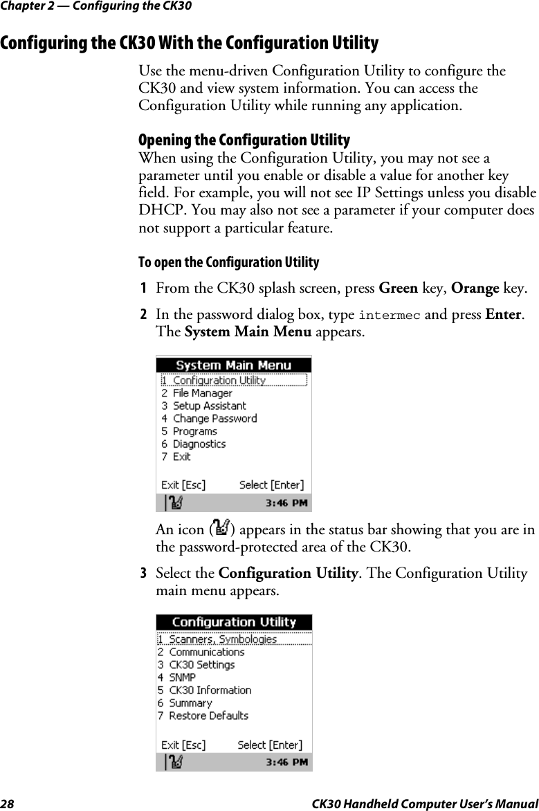 Chapter 2 — Configuring the CK30 28  CK30 Handheld Computer User’s Manual Configuring the CK30 With the Configuration Utility Use the menu-driven Configuration Utility to configure the CK30 and view system information. You can access the Configuration Utility while running any application. Opening the Configuration Utility When using the Configuration Utility, you may not see a parameter until you enable or disable a value for another key field. For example, you will not see IP Settings unless you disable DHCP. You may also not see a parameter if your computer does not support a particular feature. To open the Configuration Utility 1  From the CK30 splash screen, press Green key, Orange key. 2  In the password dialog box, type intermec and press Enter.The System Main Menu appears.  An icon ( ) appears in the status bar showing that you are in the password-protected area of the CK30. 3  Select the Configuration Utility. The Configuration Utility main menu appears. 