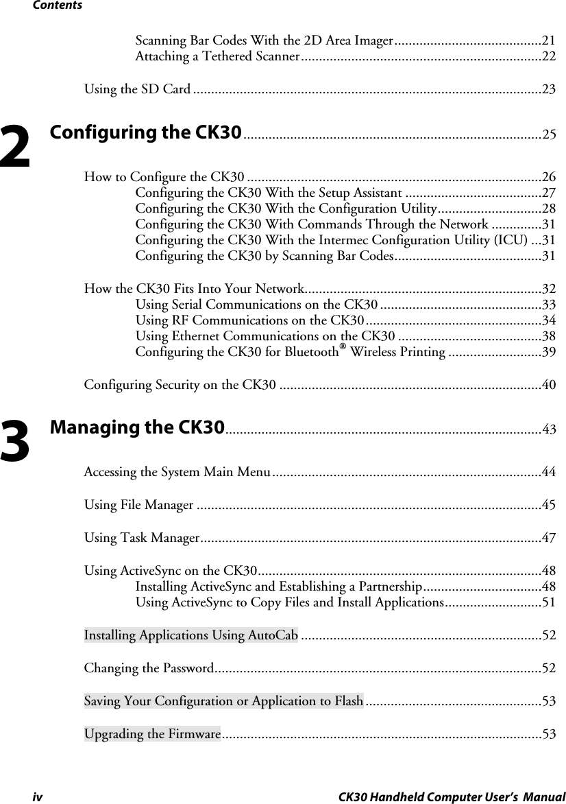 Contents iv CK30 Handheld Computer User’s  Manual Scanning Bar Codes With the 2D Area Imager.........................................21Attaching a Tethered Scanner...................................................................22Using the SD Card .................................................................................................23Configuring the CK30...................................................................................25 How to Configure the CK30 ..................................................................................26Configuring the CK30 With the Setup Assistant ......................................27Configuring the CK30 With the Configuration Utility.............................28Configuring the CK30 With Commands Through the Network ..............31Configuring the CK30 With the Intermec Configuration Utility (ICU) ...31Configuring the CK30 by Scanning Bar Codes.........................................31How the CK30 Fits Into Your Network..................................................................32Using Serial Communications on the CK30 .............................................33Using RF Communications on the CK30.................................................34Using Ethernet Communications on the CK30 ........................................38Configuring the CK30 for Bluetooth Wireless Printing ..........................39Configuring Security on the CK30 .........................................................................40Managing the CK30........................................................................................43 Accessing the System Main Menu...........................................................................44Using File Manager ................................................................................................45Using Task Manager...............................................................................................47Using ActiveSync on the CK30...............................................................................48Installing ActiveSync and Establishing a Partnership.................................48Using ActiveSync to Copy Files and Install Applications...........................51Installing Applications Using AutoCab ...................................................................52Changing the Password...........................................................................................52Saving Your Configuration or Application to Flash.................................................53Upgrading the Firmware.........................................................................................5323