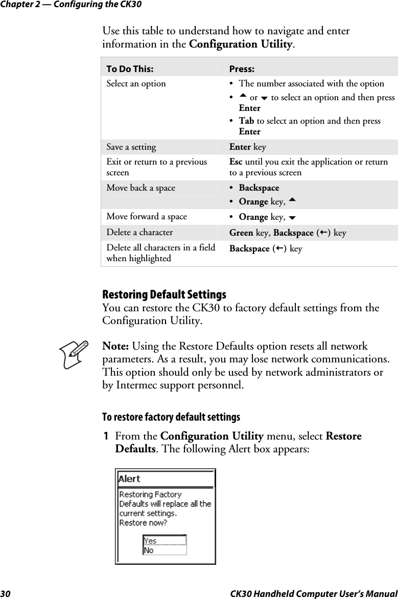 Chapter 2 — Configuring the CK30 30  CK30 Handheld Computer User’s Manual Use this table to understand how to navigate and enter information in the Configuration Utility.To Do This:  Press: Select an option  •  The number associated with the option •a or b to select an option and then press Enter•Tab to select an option and then press EnterSave a setting  Enter keyExit or return to a previous screen Esc until you exit the application or return to a previous screenMove back a space  •Backspace   •Orange key, aMove forward a space  •Orange key, bDelete a character  Green key, Backspace ()keyDelete all characters in a field when highlighted Backspace ()key Restoring Default Settings You can restore the CK30 to factory default settings from the Configuration Utility. Note: Using the Restore Defaults option resets all network parameters. As a result, you may lose network communications. This option should only be used by network administrators or by Intermec support personnel. To restore factory default settings 1  From the Configuration Utility menu, select Restore Defaults. The following Alert box appears: 