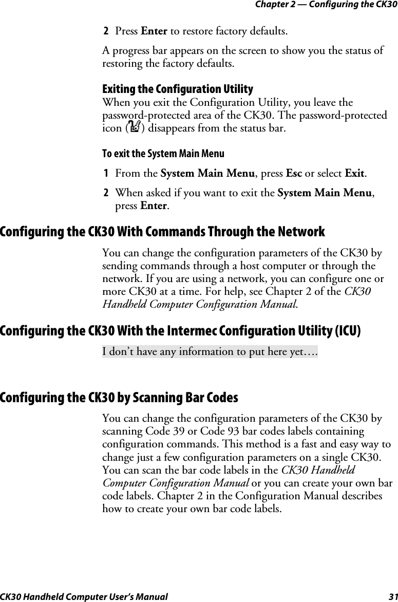 Chapter 2 — Configuring the CK30 CK30 Handheld Computer User’s Manual  31 2  Press Enter to restore factory defaults. A progress bar appears on the screen to show you the status of restoring the factory defaults. Exiting the Configuration Utility When you exit the Configuration Utility, you leave the password-protected area of the CK30. The password-protected icon ( ) disappears from the status bar. To exit the System Main Menu 1  From the System Main Menu, press Esc or select Exit.2  When asked if you want to exit the System Main Menu,press Enter.Configuring the CK30 With Commands Through the Network You can change the configuration parameters of the CK30 by sending commands through a host computer or through the network. If you are using a network, you can configure one or more CK30 at a time. For help, see Chapter 2 of the CK30 Handheld Computer Configuration Manual.Configuring the CK30 With the Intermec Configuration Utility (ICU) I don’t have any information to put here yet…. Configuring the CK30 by Scanning Bar Codes You can change the configuration parameters of the CK30 by scanning Code 39 or Code 93 bar codes labels containing configuration commands. This method is a fast and easy way to change just a few configuration parameters on a single CK30. You can scan the bar code labels in the CK30 Handheld Computer Configuration Manual or you can create your own bar code labels. Chapter 2 in the Configuration Manual describes how to create your own bar code labels.  