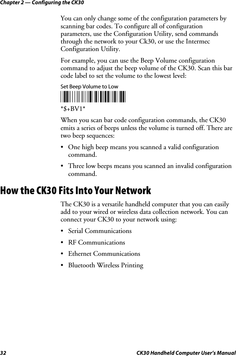 Chapter 2 — Configuring the CK30 32  CK30 Handheld Computer User’s Manual You can only change some of the configuration parameters by scanning bar codes. To configure all of configuration parameters, use the Configuration Utility, send commands through the network to your Ck30, or use the Intermec Configuration Utility. For example, you can use the Beep Volume configuration command to adjust the beep volume of the CK30. Scan this bar code label to set the volume to the lowest level: Set Beep Volume to Low *$+BV1**$+BV1*When you scan bar code configuration commands, the CK30 emits a series of beeps unless the volume is turned off. There are two beep sequences: •  One high beep means you scanned a valid configuration command. •  Three low beeps means you scanned an invalid configuration command. How the CK30 Fits Into Your Network The CK30 is a versatile handheld computer that you can easily add to your wired or wireless data collection network. You can connect your CK30 to your network using: • Serial Communications • RF Communications • Ethernet Communications •  Bluetooth Wireless Printing 