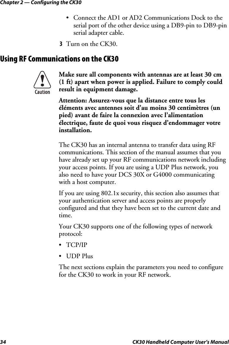 Chapter 2 — Configuring the CK30 34  CK30 Handheld Computer User’s Manual •  Connect the AD1 or AD2 Communications Dock to the serial port of the other device using a DB9-pin to DB9-pin serial adapter cable. 3  Turn on the CK30. Using RF Communications on the CK30 Make sure all components with antennas are at least 30 cm  (1 ft) apart when power is applied. Failure to comply could result in equipment damage. Attention: Assurez-vous que la distance entre tous les éléments avec antennes soit d’au moins 30 centimètres (un pied) avant de faire la connexion avec l’alimentation électrique, faute de quoi vous risquez d’endommager votre installation. The CK30 has an internal antenna to transfer data using RF communications. This section of the manual assumes that you have already set up your RF communications network including your access points. If you are using a UDP Plus network, you also need to have your DCS 30X or G4000 communicating with a host computer. If you are using 802.1x security, this section also assumes that your authentication server and access points are properly configured and that they have been set to the current date and time. Your CK30 supports one of the following types of network protocol: • TCP/IP • UDP Plus The next sections explain the parameters you need to configure for the CK30 to work in your RF network. 