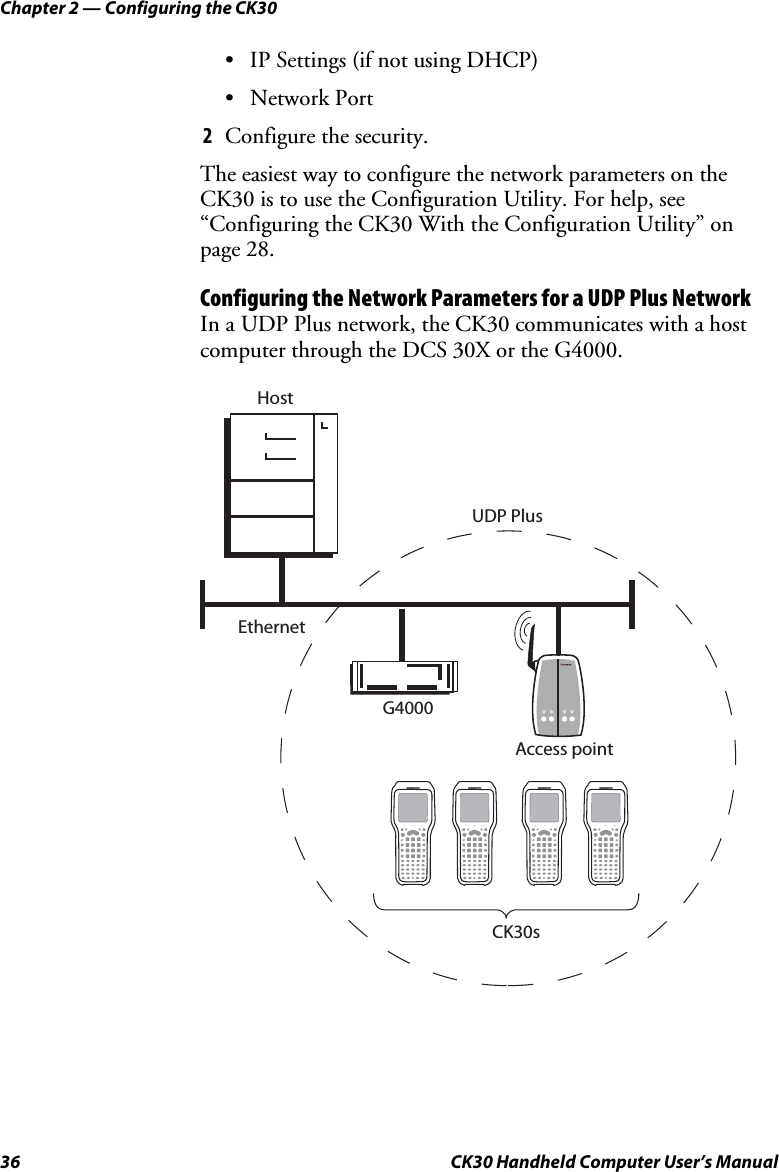 Chapter 2 — Configuring the CK30 36  CK30 Handheld Computer User’s Manual •  IP Settings (if not using DHCP) • Network Port 2  Configure the security. The easiest way to configure the network parameters on the CK30 is to use the Configuration Utility. For help, see “Configuring the CK30 With the Configuration Utility” on page 28. Configuring the Network Parameters for a UDP Plus Network In a UDP Plus network, the CK30 communicates with a host computer through the DCS 30X or the G4000.  EthernetUDP Plus CK30sHostAccess pointG4000