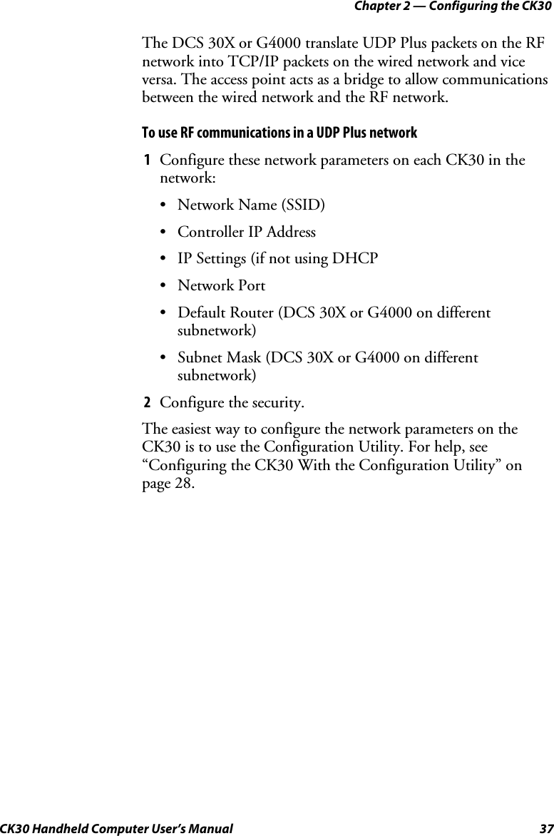 Chapter 2 — Configuring the CK30 CK30 Handheld Computer User’s Manual  37 The DCS 30X or G4000 translate UDP Plus packets on the RF network into TCP/IP packets on the wired network and vice versa. The access point acts as a bridge to allow communications between the wired network and the RF network. To use RF communications in a UDP Plus network 1  Configure these network parameters on each CK30 in the network: •  Network Name (SSID) •  Controller IP Address •  IP Settings (if not using DHCP • Network Port •  Default Router (DCS 30X or G4000 on different subnetwork) •  Subnet Mask (DCS 30X or G4000 on different subnetwork) 2  Configure the security. The easiest way to configure the network parameters on the CK30 is to use the Configuration Utility. For help, see “Configuring the CK30 With the Configuration Utility” on page 28. 