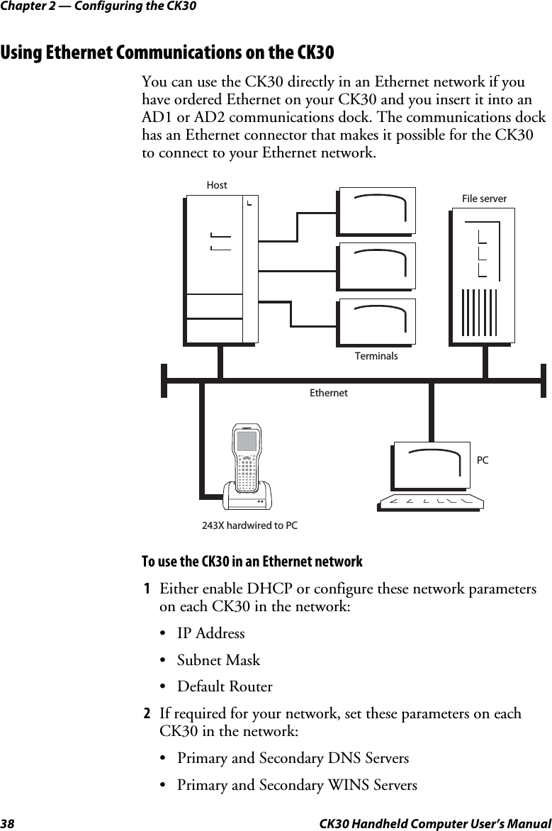 Chapter 2 — Configuring the CK30 38  CK30 Handheld Computer User’s Manual Using Ethernet Communications on the CK30 You can use the CK30 directly in an Ethernet network if you have ordered Ethernet on your CK30 and you insert it into an AD1 or AD2 communications dock. The communications dock has an Ethernet connector that makes it possible for the CK30 to connect to your Ethernet network.  File serverHostTerminalsPC243X hardwired to PCEthernetTo use the CK30 in an Ethernet network 1  Either enable DHCP or configure these network parameters on each CK30 in the network: • IP Address • Subnet Mask • Default Router 2  If required for your network, set these parameters on each CK30 in the network: •  Primary and Secondary DNS Servers •  Primary and Secondary WINS Servers 