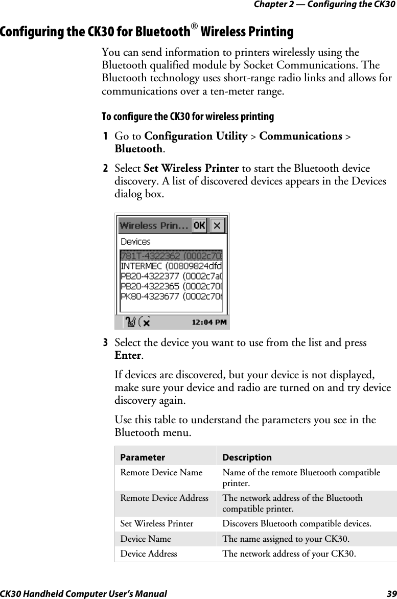 Chapter 2 — Configuring the CK30 CK30 Handheld Computer User’s Manual  39 Configuring the CK30 for Bluetooth Wireless Printing You can send information to printers wirelessly using the Bluetooth qualified module by Socket Communications. The Bluetooth technology uses short-range radio links and allows for communications over a ten-meter range. To configure the CK30 for wireless printing 1  Go to Configuration Utility &gt; Communications &gt; Bluetooth.2  Select Set Wireless Printer to start the Bluetooth device discovery. A list of discovered devices appears in the Devices dialog box. 3  Select the device you want to use from the list and press Enter.If devices are discovered, but your device is not displayed, make sure your device and radio are turned on and try device discovery again. Use this table to understand the parameters you see in the Bluetooth menu. Parameter  Description Remote Device Name  Name of the remote Bluetooth compatible printer.Remote Device Address  The network address of the Bluetooth compatible printer. Set Wireless Printer  Discovers Bluetooth compatible devices. Device Name  The name assigned to your CK30. Device Address  The network address of your CK30. 