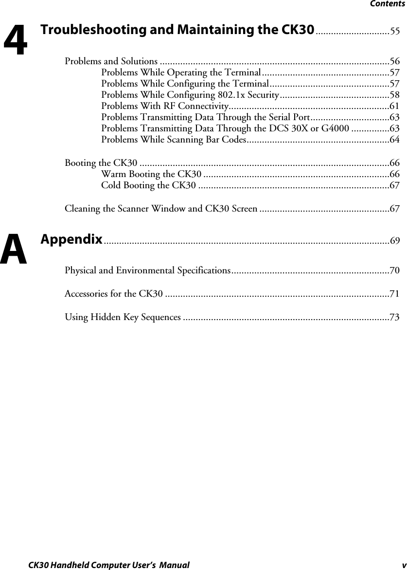 Contents CK30 Handheld Computer User’s  Manual v Troubleshooting and Maintaining the CK30.............................55 Problems and Solutions ..........................................................................................56Problems While Operating the Terminal..................................................57Problems While Configuring the Terminal...............................................57Problems While Configuring 802.1x Security...........................................58Problems With RF Connectivity...............................................................61Problems Transmitting Data Through the Serial Port...............................63Problems Transmitting Data Through the DCS 30X or G4000 ...............63Problems While Scanning Bar Codes........................................................64Booting the CK30 ..................................................................................................66Warm Booting the CK30 .........................................................................66Cold Booting the CK30 ...........................................................................67Cleaning the Scanner Window and CK30 Screen ...................................................67Appendix................................................................................................................69 Physical and Environmental Specifications..............................................................70Accessories for the CK30 ........................................................................................71Using Hidden Key Sequences .................................................................................734A