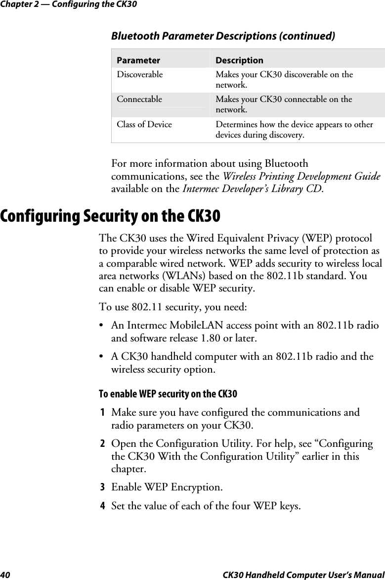 Chapter 2 — Configuring the CK30 40  CK30 Handheld Computer User’s Manual   Bluetooth Parameter Descriptions (continued) Parameter  Description Discoverable  Makes your CK30 discoverable on the network. Connectable  Makes your CK30 connectable on the network. Class of Device  Determines how the device appears to other devices during discovery. For more information about using Bluetooth communications, see the Wireless Printing Development Guideavailable on the Intermec Developer’s Library CD.Configuring Security on the CK30 The CK30 uses the Wired Equivalent Privacy (WEP) protocol to provide your wireless networks the same level of protection as a comparable wired network. WEP adds security to wireless local area networks (WLANs) based on the 802.11b standard. You can enable or disable WEP security. To use 802.11 security, you need: •  An Intermec MobileLAN access point with an 802.11b radio and software release 1.80 or later.  •  A CK30 handheld computer with an 802.11b radio and the wireless security option. To enable WEP security on the CK30 1  Make sure you have configured the communications and radio parameters on your CK30. 2  Open the Configuration Utility. For help, see “Configuring the CK30 With the Configuration Utility” earlier in this chapter. 3  Enable WEP Encryption.  4  Set the value of each of the four WEP keys. 