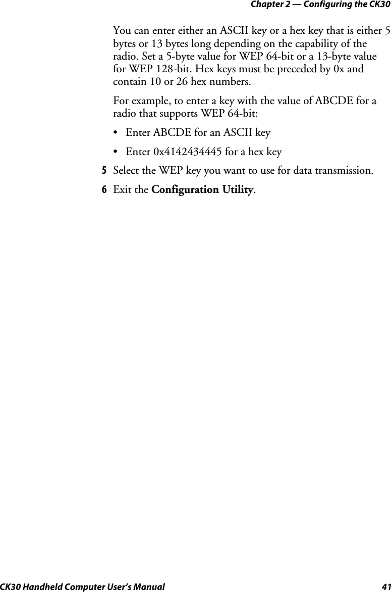 Chapter 2 — Configuring the CK30 CK30 Handheld Computer User’s Manual  41 You can enter either an ASCII key or a hex key that is either 5 bytes or 13 bytes long depending on the capability of the radio. Set a 5-byte value for WEP 64-bit or a 13-byte value for WEP 128-bit. Hex keys must be preceded by 0x and contain 10 or 26 hex numbers. For example, to enter a key with the value of ABCDE for a radio that supports WEP 64-bit: •  Enter ABCDE for an ASCII key •  Enter 0x4142434445 for a hex key 5  Select the WEP key you want to use for data transmission. 6  Exit the Configuration Utility.