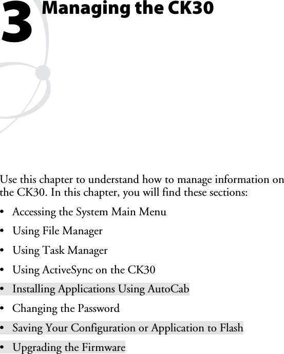 Managing the CK30 Use this chapter to understand how to manage information on the CK30. In this chapter, you will find these sections: •  Accessing the System Main Menu •  Using File Manager • Using Task Manager •  Using ActiveSync on the CK30 •  Installing Applications Using AutoCab •  Changing the Password •  Saving Your Configuration or Application to Flash •  Upgrading the Firmware 3 