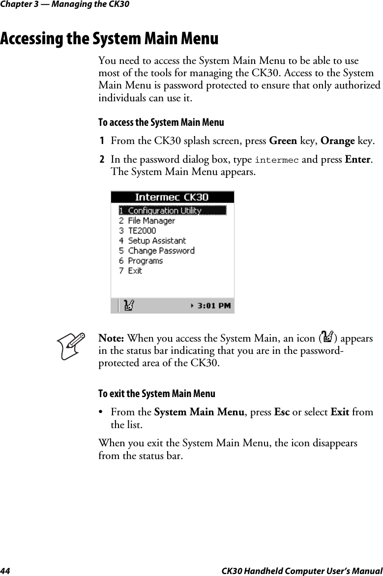 Chapter 3 — Managing the CK30 44  CK30 Handheld Computer User’s Manual Accessing the System Main Menu You need to access the System Main Menu to be able to use most of the tools for managing the CK30. Access to the System Main Menu is password protected to ensure that only authorized individuals can use it. To access the System Main Menu 1  From the CK30 splash screen, press Green key, Orange key. 2  In the password dialog box, type intermec and press Enter.The System Main Menu appears. Note: When you access the System Main, an icon ( ) appears in the status bar indicating that you are in the password-protected area of the CK30. To exit the System Main Menu • From the System Main Menu, press Esc or select Exit from the list. When you exit the System Main Menu, the icon disappears from the status bar. 