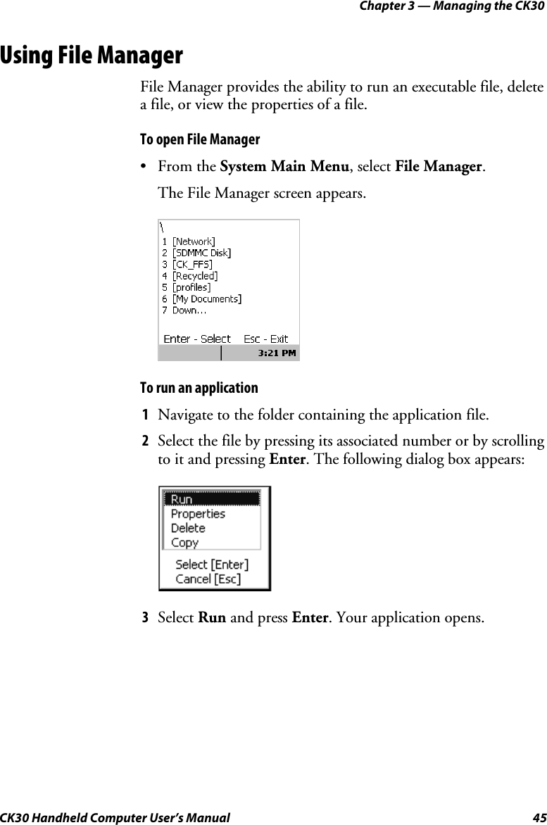 Chapter 3 — Managing the CK30 CK30 Handheld Computer User’s Manual  45 Using File Manager File Manager provides the ability to run an executable file, delete a file, or view the properties of a file. To open File Manager • From the System Main Menu, select File Manager.The File Manager screen appears. To run an application 1  Navigate to the folder containing the application file. 2  Select the file by pressing its associated number or by scrolling to it and pressing Enter. The following dialog box appears: 3  Select Run and press Enter. Your application opens. 