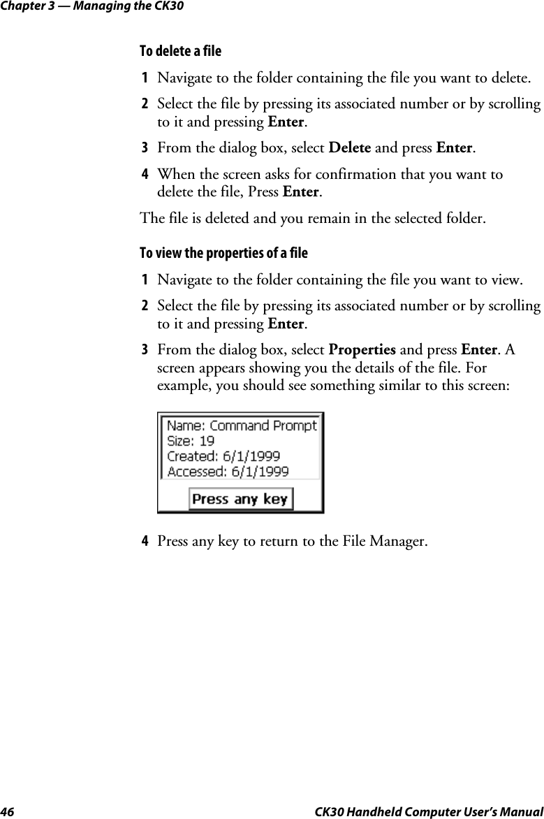 Chapter 3 — Managing the CK30 46  CK30 Handheld Computer User’s Manual To delete a file 1  Navigate to the folder containing the file you want to delete. 2  Select the file by pressing its associated number or by scrolling to it and pressing Enter.3  From the dialog box, select Delete and press Enter.4  When the screen asks for confirmation that you want to delete the file, Press Enter.The file is deleted and you remain in the selected folder. To view the properties of a file 1  Navigate to the folder containing the file you want to view. 2  Select the file by pressing its associated number or by scrolling to it and pressing Enter.3  From the dialog box, select Properties and press Enter. A screen appears showing you the details of the file. For example, you should see something similar to this screen: 4  Press any key to return to the File Manager. 