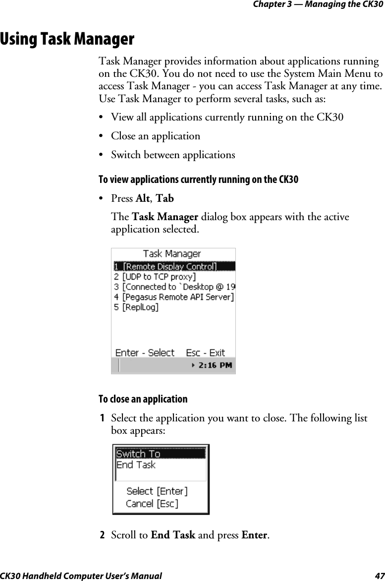 Chapter 3 — Managing the CK30 CK30 Handheld Computer User’s Manual  47 Using Task Manager Task Manager provides information about applications running on the CK30. You do not need to use the System Main Menu to access Task Manager - you can access Task Manager at any time. Use Task Manager to perform several tasks, such as: •  View all applications currently running on the CK30 •  Close an application  •  Switch between applications To view applications currently running on the CK30 • Press Alt,TabThe Task Manager dialog box appears with the active application selected. To close an application 1  Select the application you want to close. The following list box appears: 2  Scroll to End Task and press Enter.