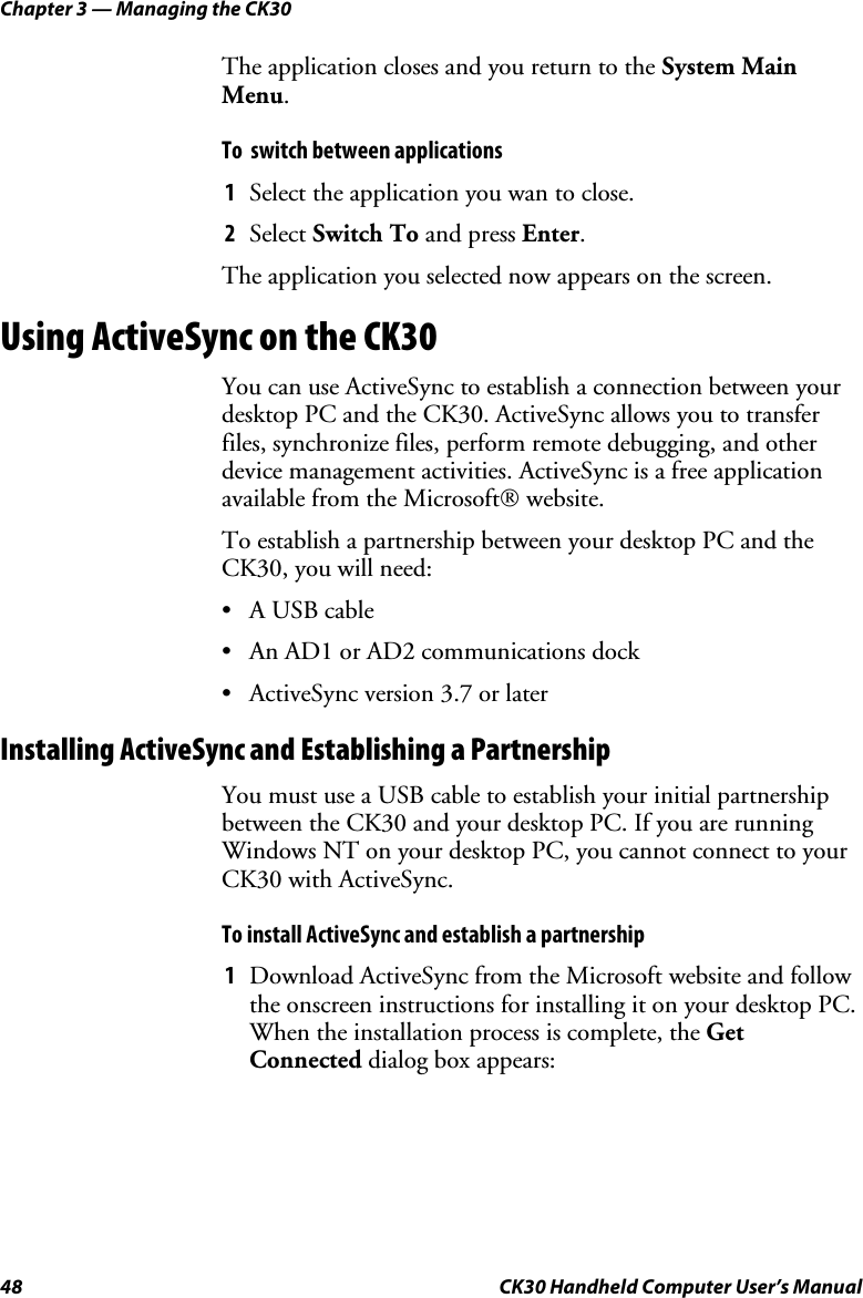 Chapter 3 — Managing the CK30 48  CK30 Handheld Computer User’s Manual The application closes and you return to the System Main Menu.To  switch between applications 1  Select the application you wan to close.  2  Select Switch To and press Enter.The application you selected now appears on the screen. Using ActiveSync on the CK30 You can use ActiveSync to establish a connection between your desktop PC and the CK30. ActiveSync allows you to transfer files, synchronize files, perform remote debugging, and other device management activities. ActiveSync is a free application available from the Microsoft website. To establish a partnership between your desktop PC and the CK30, you will need: •  A USB cable  •  An AD1 or AD2 communications dock •  ActiveSync version 3.7 or later Installing ActiveSync and Establishing a Partnership You must use a USB cable to establish your initial partnership between the CK30 and your desktop PC. If you are running Windows NT on your desktop PC, you cannot connect to your CK30 with ActiveSync. To install ActiveSync and establish a partnership 1  Download ActiveSync from the Microsoft website and follow the onscreen instructions for installing it on your desktop PC. When the installation process is complete, the GetConnected dialog box appears: 