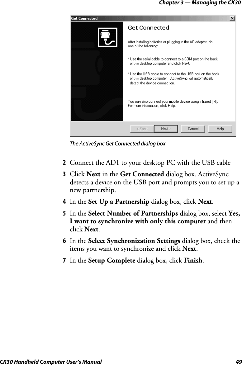 Chapter 3 — Managing the CK30 CK30 Handheld Computer User’s Manual  49 The ActiveSync Get Connected dialog box 2  Connect the AD1 to your desktop PC with the USB cable  3  Click Next in the Get Connected dialog box. ActiveSync  detects a device on the USB port and prompts you to set up a new partnership. 4  In the Set Up a Partnership dialog box, click Next.5  In the Select Number of Partnerships dialog box, select Yes,I want to synchronize with only this computer and then click Next.6  In the Select Synchronization Settings dialog box, check the items you want to synchronize and click Next.7  In the Setup Complete dialog box, click Finish.