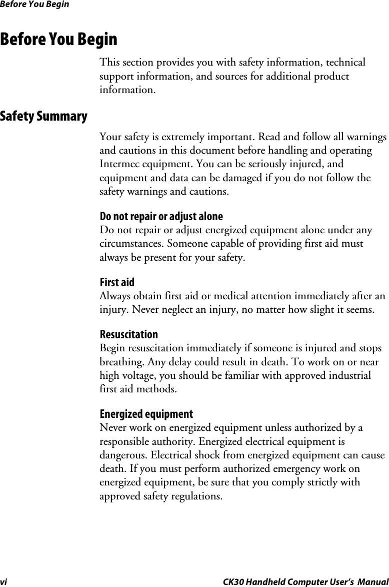 Before You Begin vi CK30 Handheld Computer User’s  Manual Before You Begin This section provides you with safety information, technical support information, and sources for additional product information. Safety Summary Your safety is extremely important. Read and follow all warnings and cautions in this document before handling and operating Intermec equipment. You can be seriously injured, and equipment and data can be damaged if you do not follow the safety warnings and cautions. Do not repair or adjust alone Do not repair or adjust energized equipment alone under any circumstances. Someone capable of providing first aid must always be present for your safety. First aid Always obtain first aid or medical attention immediately after an injury. Never neglect an injury, no matter how slight it seems. Resuscitation Begin resuscitation immediately if someone is injured and stops breathing. Any delay could result in death. To work on or near high voltage, you should be familiar with approved industrial first aid methods. Energized equipment Never work on energized equipment unless authorized by a responsible authority. Energized electrical equipment is dangerous. Electrical shock from energized equipment can cause death. If you must perform authorized emergency work on energized equipment, be sure that you comply strictly with approved safety regulations. 