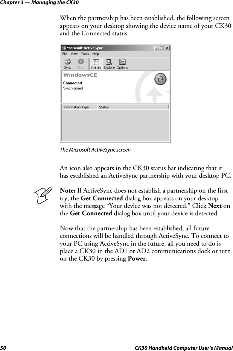 Chapter 3 — Managing the CK30 50  CK30 Handheld Computer User’s Manual When the partnership has been established, the following screen appears on your desktop showing the device name of your CK30 and the Connected status. The Microsoft ActiveSync screen An icon also appears in the CK30 status bar indicating that it has established an ActiveSync partnership with your desktop PC. Note: If ActiveSync does not establish a partnership on the first try, the Get Connected dialog box appears on your desktop with the message “Your device was not detected.” Click Next on the Get Connected dialog box until your device is detected. Now that the partnership has been established, all future connections will be handled through ActiveSync. To connect to your PC using ActiveSync in the future, all you need to do is place a CK30 in the AD1 or AD2 communications dock or turn on the CK30 by pressing Power.
