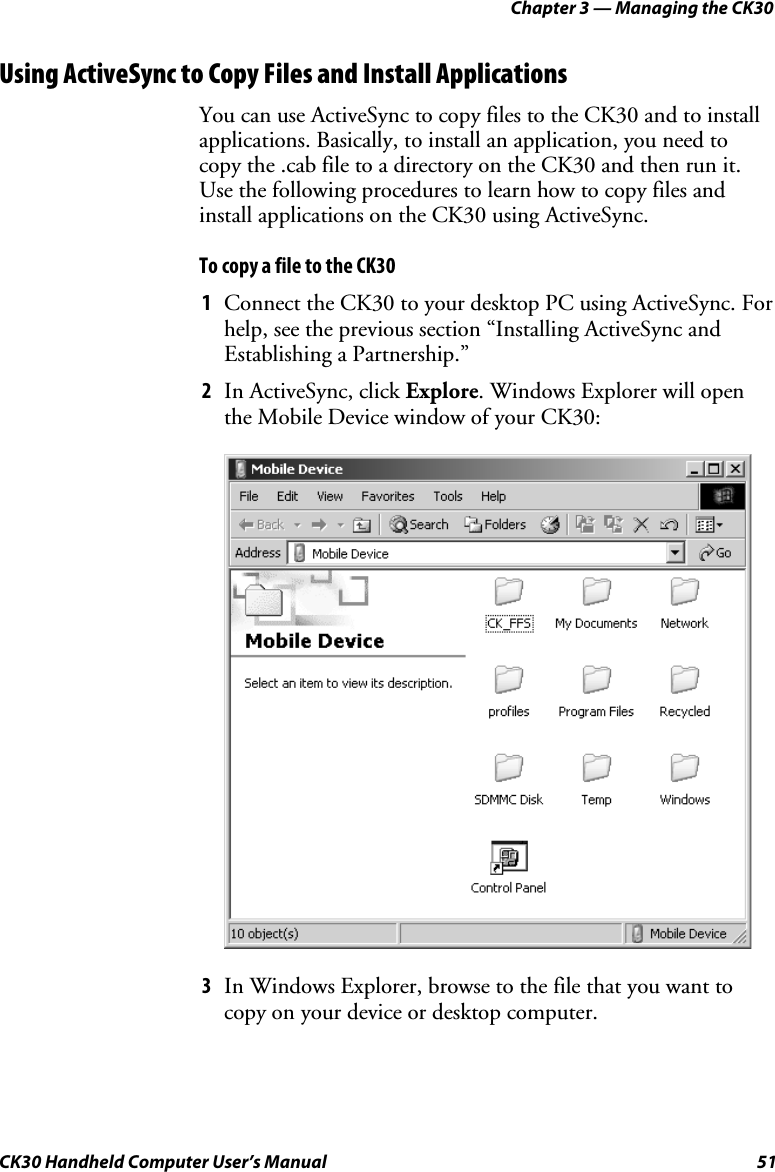 Chapter 3 — Managing the CK30 CK30 Handheld Computer User’s Manual  51 Using ActiveSync to Copy Files and Install Applications You can use ActiveSync to copy files to the CK30 and to install applications. Basically, to install an application, you need to copy the .cab file to a directory on the CK30 and then run it. Use the following procedures to learn how to copy files and install applications on the CK30 using ActiveSync. To copy a file to the CK30 1  Connect the CK30 to your desktop PC using ActiveSync. For help, see the previous section “Installing ActiveSync and Establishing a Partnership.” 2  In ActiveSync, click Explore. Windows Explorer will open the Mobile Device window of your CK30: 3  In Windows Explorer, browse to the file that you want to copy on your device or desktop computer. 
