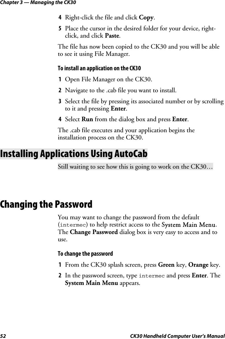 Chapter 3 — Managing the CK30 52  CK30 Handheld Computer User’s Manual 4  Right-click the file and click Copy.5  Place the cursor in the desired folder for your device, right-click, and click Paste.The file has now been copied to the CK30 and you will be able to see it using File Manager. To install an application on the CK30 1  Open File Manager on the CK30. 2  Navigate to the .cab file you want to install. 3  Select the file by pressing its associated number or by scrolling to it and pressing Enter.4  Select Run from the dialog box and press Enter.The .cab file executes and your application begins the installation process on the CK30. Installing Applications Using AutoCab Still waiting to see how this is going to work on the CK30… Changing the Password You may want to change the password from the default (intermec) to help restrict access to the SSystem Main Menu.The Change Password dialog box is very easy to access and to use.To change the password 1  From the CK30 splash screen, press Green key, Orange key. 2  In the password screen, type intermec and press Enter. The System Main Menu appears.  
