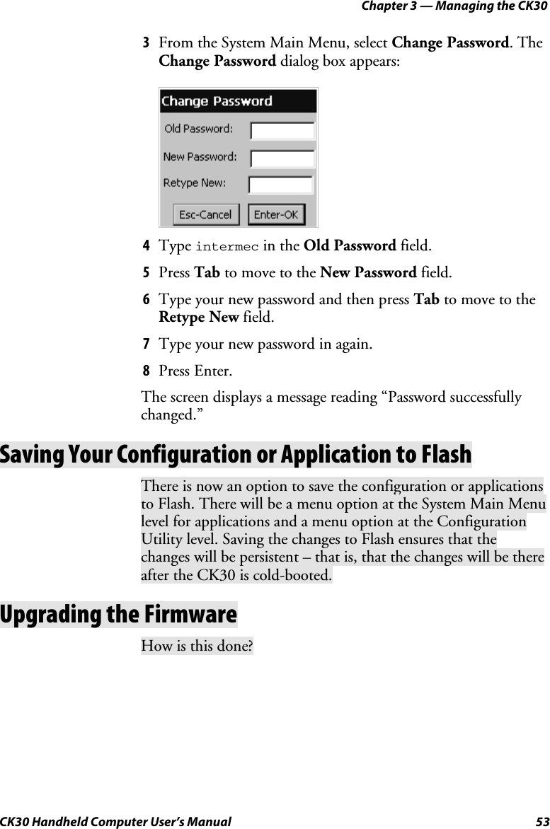 Chapter 3 — Managing the CK30 CK30 Handheld Computer User’s Manual  53 3  From the System Main Menu, select Change Password. The Change Password dialog box appears: 4  Type intermec in the Old Password field. 5  Press Tab to move to the New Password field.  6  Type your new password and then press Tab to move to the Retype New field. 7  Type your new password in again. 8  Press Enter. The screen displays a message reading “Password successfully changed.”Saving Your Configuration or Application to Flash There is now an option to save the configuration or applications to Flash. There will be a menu option at the System Main Menu level for applications and a menu option at the Configuration Utility level. Saving the changes to Flash ensures that the changes will be persistent – that is, that the changes will be there after the CK30 is cold-booted. Upgrading the Firmware How is this done? 