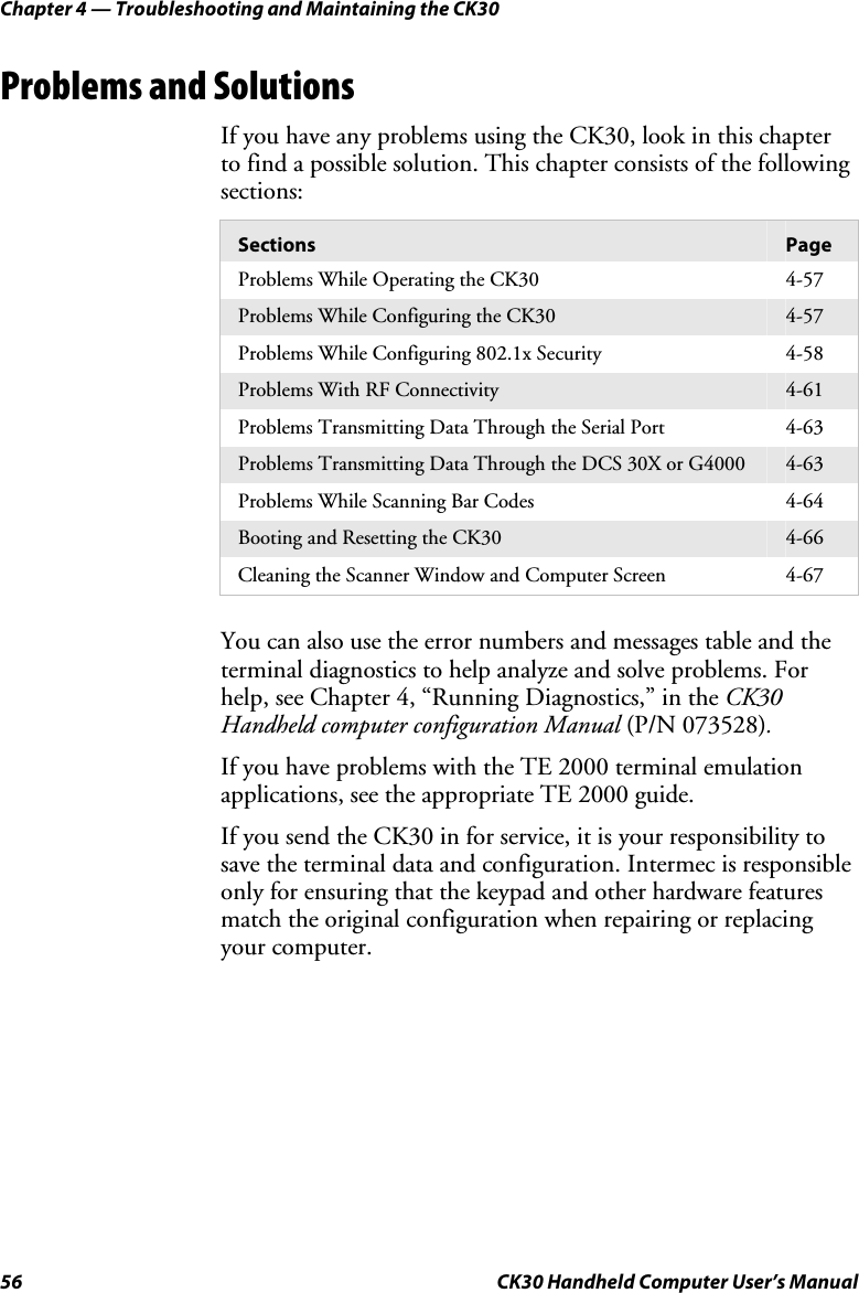 Chapter 4 — Troubleshooting and Maintaining the CK30 56  CK30 Handheld Computer User’s Manual Problems and Solutions If you have any problems using the CK30, look in this chapter to find a possible solution. This chapter consists of the following sections: Sections  Page Problems While Operating the CK30   4-57 Problems While Configuring the CK30   4-57 Problems While Configuring 802.1x Security  4-58 Problems With RF Connectivity  4-61 Problems Transmitting Data Through the Serial Port  4-63 Problems Transmitting Data Through the DCS 30X or G4000  4-63 Problems While Scanning Bar Codes   4-64 Booting and Resetting the CK30   4-66 Cleaning the Scanner Window and Computer Screen  4-67 You can also use the error numbers and messages table and the terminal diagnostics to help analyze and solve problems. For help, see Chapter 4, “Running Diagnostics,” in the CK30 Handheld computer configuration Manual (P/N 073528).If you have problems with the TE 2000 terminal emulation applications, see the appropriate TE 2000 guide. If you send the CK30 in for service, it is your responsibility to save the terminal data and configuration. Intermec is responsible only for ensuring that the keypad and other hardware features match the original configuration when repairing or replacing your computer. 