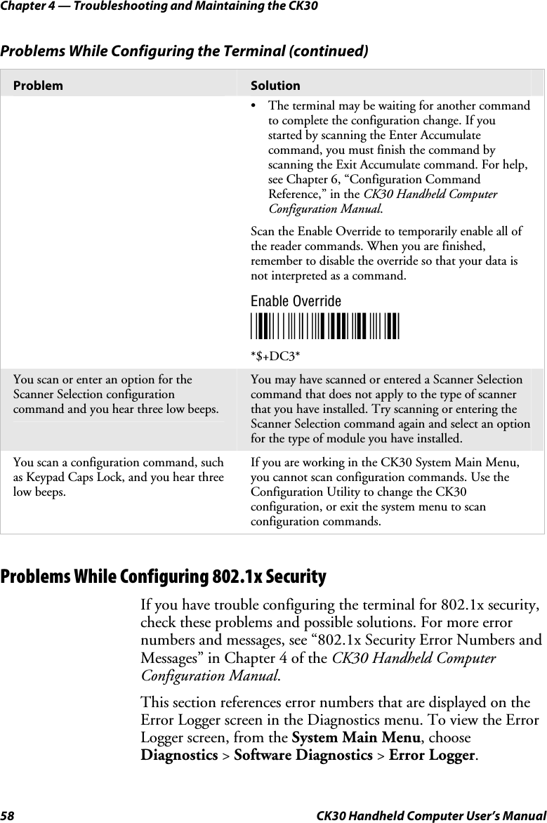 Chapter 4 — Troubleshooting and Maintaining the CK30 58  CK30 Handheld Computer User’s Manual Problems While Configuring the Terminal (continued) Problem  Solution •  The terminal may be waiting for another command to complete the configuration change. If you started by scanning the Enter Accumulate command, you must finish the command by scanning the Exit Accumulate command. For help, see Chapter 6, “Configuration Command Reference,” in the CK30 Handheld Computer Configuration Manual.Scan the Enable Override to temporarily enable all of the reader commands. When you are finished, remember to disable the override so that your data is not interpreted as a command. Enable Override *$+DC3**$+DC3* You scan or enter an option for the Scanner Selection configuration command and you hear three low beeps. You may have scanned or entered a Scanner Selection command that does not apply to the type of scanner that you have installed. Try scanning or entering the Scanner Selection command again and select an option for the type of module you have installed. You scan a configuration command, such as Keypad Caps Lock, and you hear three low beeps. If you are working in the CK30 System Main Menu, you cannot scan configuration commands. Use the Configuration Utility to change the CK30 configuration, or exit the system menu to scan configuration commands. Problems While Configuring 802.1x Security If you have trouble configuring the terminal for 802.1x security, check these problems and possible solutions. For more error numbers and messages, see “802.1x Security Error Numbers and Messages” in Chapter 4 of the CK30 Handheld Computer Configuration Manual.This section references error numbers that are displayed on the Error Logger screen in the Diagnostics menu. To view the Error Logger screen, from the System Main Menu, choose Diagnostics &gt; Software Diagnostics &gt; Error Logger.
