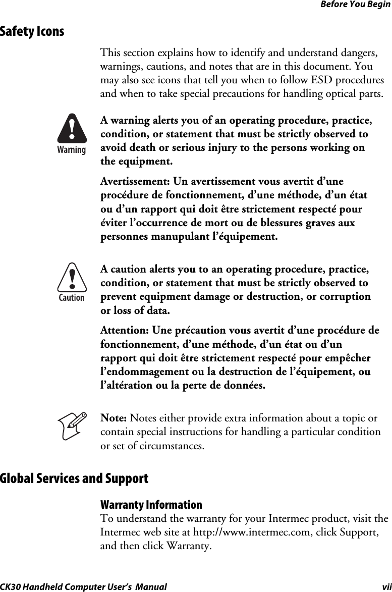 Before You Begin CK30 Handheld Computer User’s  Manual vii Safety Icons  This section explains how to identify and understand dangers, warnings, cautions, and notes that are in this document. You may also see icons that tell you when to follow ESD procedures and when to take special precautions for handling optical parts. A warning alerts you of an operating procedure, practice, condition, or statement that must be strictly observed to avoid death or serious injury to the persons working on the equipment. Avertissement: Un avertissement vous avertit d’une procédure de fonctionnement, d’une méthode, d’un état ou d’un rapport qui doit être strictement respecté pour éviter l’occurrence de mort ou de blessures graves aux personnes manupulant l’équipement. A caution alerts you to an operating procedure, practice, condition, or statement that must be strictly observed to prevent equipment damage or destruction, or corruption or loss of data. Attention: Une précaution vous avertit d’une procédure de fonctionnement, d’une méthode, d’un état ou d’un rapport qui doit être strictement respecté pour empêcher l’endommagement ou la destruction de l’équipement, ou l’altération ou la perte de données. Note: Notes either provide extra information about a topic or contain special instructions for handling a particular condition or set of circumstances. Global Services and Support Warranty Information To understand the warranty for your Intermec product, visit the Intermec web site at http://www.intermec.com, click Support, and then click Warranty.  