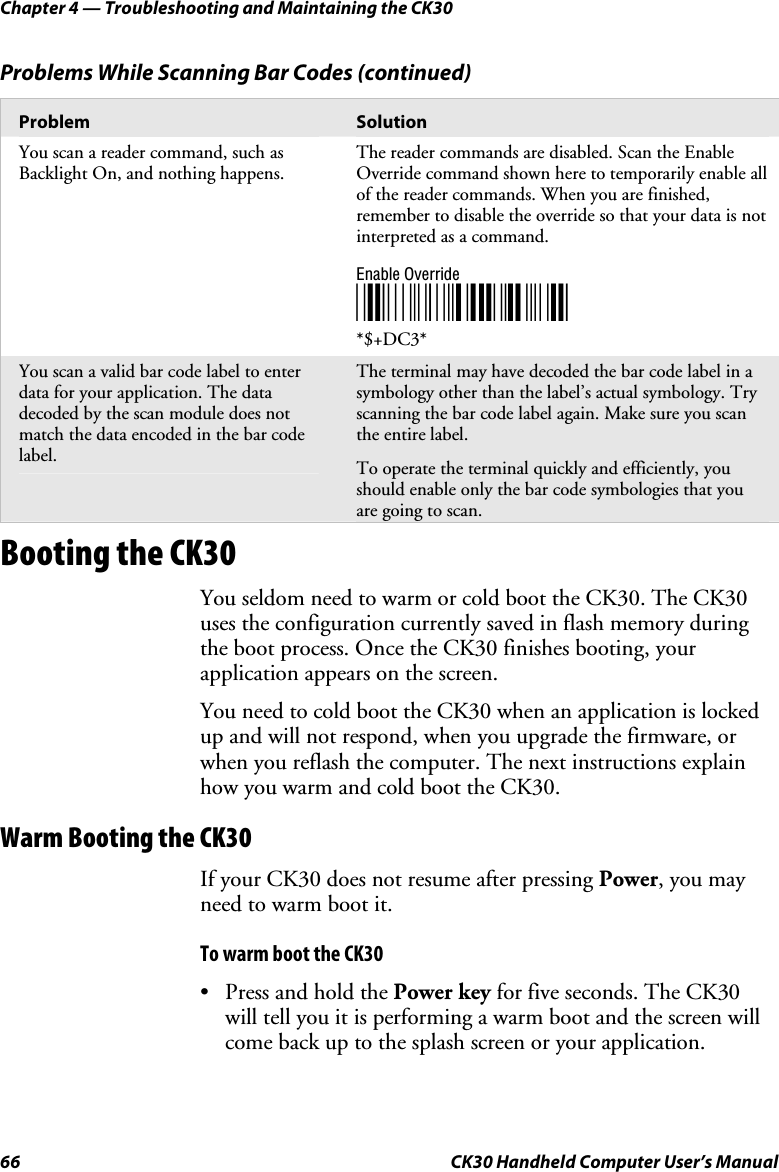 Chapter 4 — Troubleshooting and Maintaining the CK30 66  CK30 Handheld Computer User’s Manual Problems While Scanning Bar Codes (continued) Problem  Solution You scan a reader command, such as Backlight On, and nothing happens. The reader commands are disabled. Scan the Enable Override command shown here to temporarily enable all of the reader commands. When you are finished, remember to disable the override so that your data is not interpreted as a command. Enable Override *$+DC3**$+DC3* You scan a valid bar code label to enter data for your application. The data decoded by the scan module does not match the data encoded in the bar code label.  The terminal may have decoded the bar code label in a symbology other than the label’s actual symbology. Try scanning the bar code label again. Make sure you scan the entire label. To operate the terminal quickly and efficiently, you should enable only the bar code symbologies that you are going to scan.  Booting the CK30 You seldom need to warm or cold boot the CK30. The CK30 uses the configuration currently saved in flash memory during the boot process. Once the CK30 finishes booting, your application appears on the screen. You need to cold boot the CK30 when an application is locked up and will not respond, when you upgrade the firmware, or when you reflash the computer. The next instructions explain how you warm and cold boot the CK30. Warm Booting the CK30 If your CK30 does not resume after pressing Power, you may need to warm boot it. To warm boot the CK30 •  Press and hold the Power key for five seconds. The CK30 will tell you it is performing a warm boot and the screen will come back up to the splash screen or your application. 