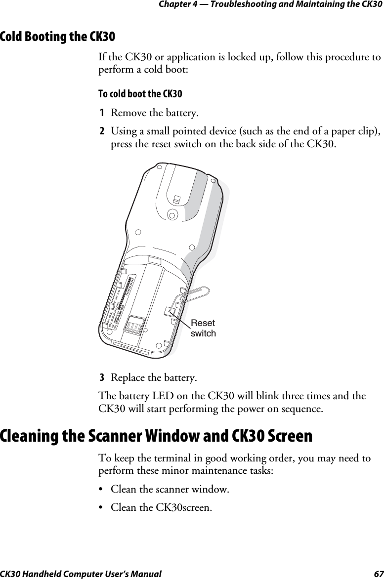 Chapter 4 — Troubleshooting and Maintaining the CK30 CK30 Handheld Computer User’s Manual  67 Cold Booting the CK30 If the CK30 or application is locked up, follow this procedure to perform a cold boot: To cold boot the CK30 1  Remove the battery. 2  Using a small pointed device (such as the end of a paper clip), press the reset switch on the back side of the CK30. CK30AA0301000Resetswitch3  Replace the battery. The battery LED on the CK30 will blink three times and the CK30 will start performing the power on sequence. Cleaning the Scanner Window and CK30 Screen To keep the terminal in good working order, you may need to perform these minor maintenance tasks: •  Clean the scanner window. •  Clean the CK30screen. 