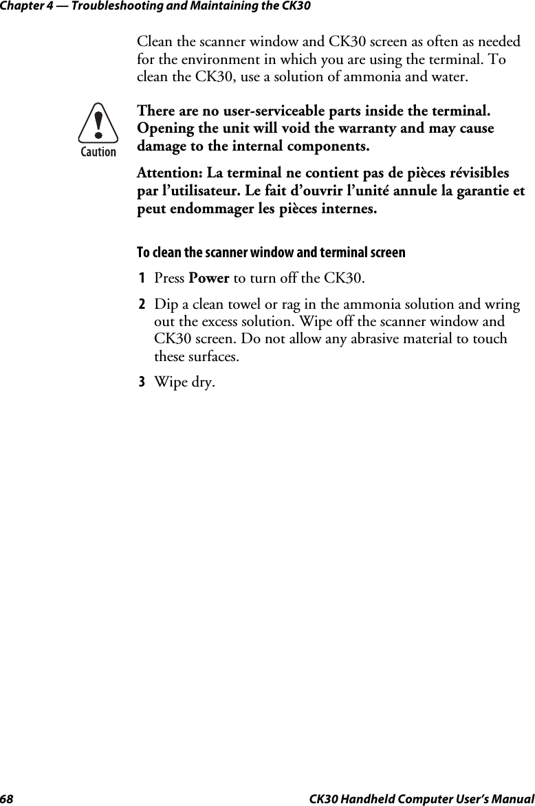 Chapter 4 — Troubleshooting and Maintaining the CK30 68  CK30 Handheld Computer User’s Manual Clean the scanner window and CK30 screen as often as needed for the environment in which you are using the terminal. To clean the CK30, use a solution of ammonia and water. There are no user-serviceable parts inside the terminal. Opening the unit will void the warranty and may cause damage to the internal components. Attention: La terminal ne contient pas de pièces révisibles par l’utilisateur. Le fait d’ouvrir l’unité annule la garantie et peut endommager les pièces internes. To clean the scanner window and terminal screen 1  Press Power to turn off the CK30. 2  Dip a clean towel or rag in the ammonia solution and wring out the excess solution. Wipe off the scanner window and CK30 screen. Do not allow any abrasive material to touch these surfaces. 3  Wipe dry. 