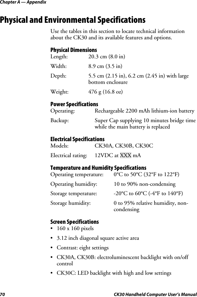 Chapter A — Appendix 70  CK30 Handheld Computer User’s Manual Physical and Environmental Specifications Use the tables in this section to locate technical information about the CK30 and its available features and options. Physical Dimensions Length:  20.3 cm (8.0 in) Width:  8.9 cm (3.5 in) Depth:  5.5 cm (2.15 in), 6.2 cm (2.45 in) with large bottom enclosure Weight:  476 g (16.8 oz) Power Specifications Operating:  Rechargeable 2200 mAh lithium-ion battery Backup:  Super Cap supplying 10 minutes bridge time while the main battery is replaced Electrical Specifications Models:  CK30A, CK30B, CK30C Electrical rating:  12VDC at XXX mA Temperature and Humidity Specifications Operating temperature:  0°C to 50°C (32°F to 122°F) Operating humidity:  10 to 90% non-condensing Storage temperature:  -20°C to 60°C (-4°F to 140°F) Storage humidity:  0 to 95% relative humidity, non-condensing Screen Specifications •  160 x 160 pixels •  3.12 inch diagonal square active area •  Contrast: eight settings •  CK30A, CK30B: electroluminescent backlight with on/off control •  CK30C: LED backlight with high and low settings 