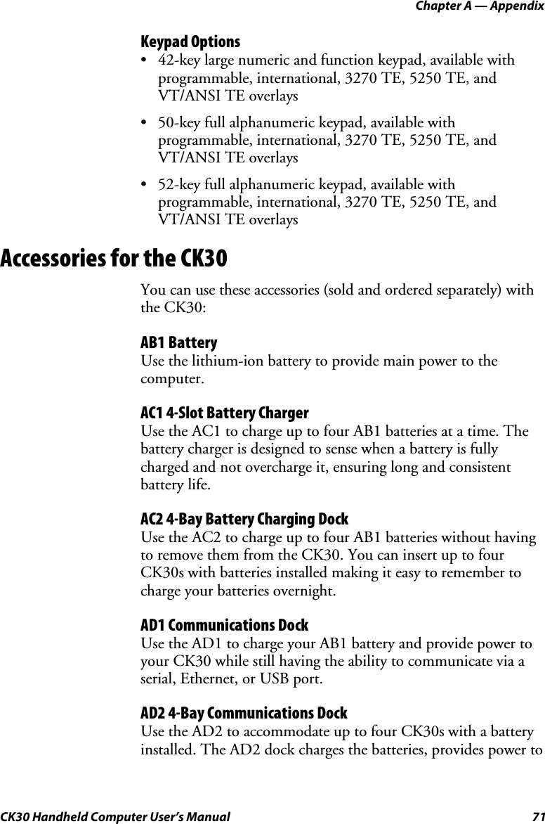 Chapter A — Appendix CK30 Handheld Computer User’s Manual  71 Keypad Options •  42-key large numeric and function keypad, available with programmable, international, 3270 TE, 5250 TE, and VT/ANSI TE overlays •  50-key full alphanumeric keypad, available with programmable, international, 3270 TE, 5250 TE, and VT/ANSI TE overlays •  52-key full alphanumeric keypad, available with programmable, international, 3270 TE, 5250 TE, and VT/ANSI TE overlays Accessories for the CK30 You can use these accessories (sold and ordered separately) with the CK30: AB1 Battery Use the lithium-ion battery to provide main power to the computer. AC1 4-Slot Battery Charger Use the AC1 to charge up to four AB1 batteries at a time. The battery charger is designed to sense when a battery is fully charged and not overcharge it, ensuring long and consistent battery life. AC2 4-Bay Battery Charging Dock Use the AC2 to charge up to four AB1 batteries without having to remove them from the CK30. You can insert up to four CK30s with batteries installed making it easy to remember to charge your batteries overnight. AD1 Communications Dock Use the AD1 to charge your AB1 battery and provide power to your CK30 while still having the ability to communicate via a serial, Ethernet, or USB port. AD2 4-Bay Communications Dock Use the AD2 to accommodate up to four CK30s with a battery installed. The AD2 dock charges the batteries, provides power to 