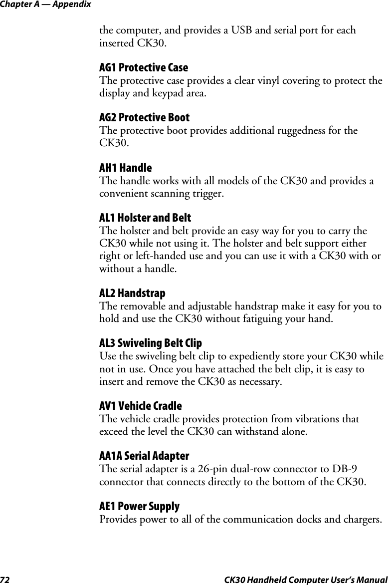 Chapter A — Appendix 72  CK30 Handheld Computer User’s Manual the computer, and provides a USB and serial port for each inserted CK30. AG1 Protective Case The protective case provides a clear vinyl covering to protect the display and keypad area.  AG2 Protective Boot The protective boot provides additional ruggedness for the CK30.AH1 Handle The handle works with all models of the CK30 and provides a convenient scanning trigger. AL1 Holster and Belt The holster and belt provide an easy way for you to carry the CK30 while not using it. The holster and belt support either right or left-handed use and you can use it with a CK30 with or without a handle. AL2 Handstrap The removable and adjustable handstrap make it easy for you to hold and use the CK30 without fatiguing your hand. AL3 Swiveling Belt Clip Use the swiveling belt clip to expediently store your CK30 while not in use. Once you have attached the belt clip, it is easy to insert and remove the CK30 as necessary. AV1 Vehicle Cradle The vehicle cradle provides protection from vibrations that exceed the level the CK30 can withstand alone.  AA1A Serial Adapter The serial adapter is a 26-pin dual-row connector to DB-9 connector that connects directly to the bottom of the CK30. AE1 Power Supply Provides power to all of the communication docks and chargers. 