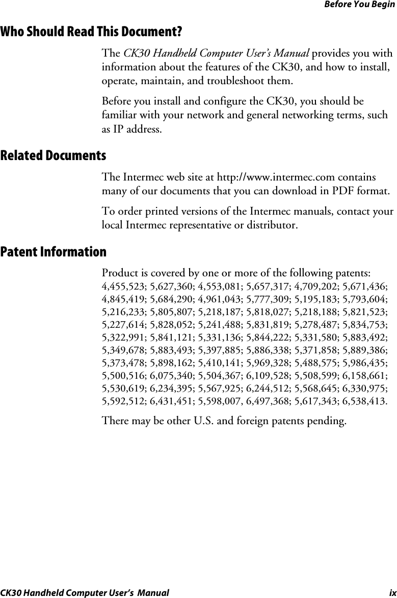 Before You Begin CK30 Handheld Computer User’s  Manual ix Who Should Read This Document? The CK30 Handheld Computer User’s Manual provides you with information about the features of the CK30, and how to install, operate, maintain, and troubleshoot them.Before you install and configure the CK30, you should be familiar with your network and general networking terms, such as IP address.  Related Documents The Intermec web site at http://www.intermec.com contains many of our documents that you can download in PDF format.  To order printed versions of the Intermec manuals, contact your local Intermec representative or distributor. Patent Information Product is covered by one or more of the following patents: 4,455,523; 5,627,360; 4,553,081; 5,657,317; 4,709,202; 5,671,436; 4,845,419; 5,684,290; 4,961,043; 5,777,309; 5,195,183; 5,793,604; 5,216,233; 5,805,807; 5,218,187; 5,818,027; 5,218,188; 5,821,523; 5,227,614; 5,828,052; 5,241,488; 5,831,819; 5,278,487; 5,834,753; 5,322,991; 5,841,121; 5,331,136; 5,844,222; 5,331,580; 5,883,492; 5,349,678; 5,883,493; 5,397,885; 5,886,338; 5,371,858; 5,889,386; 5,373,478; 5,898,162; 5,410,141; 5,969,328; 5,488,575; 5,986,435; 5,500,516; 6,075,340; 5,504,367; 6,109,528; 5,508,599; 6,158,661; 5,530,619; 6,234,395; 5,567,925; 6,244,512; 5,568,645; 6,330,975; 5,592,512; 6,431,451; 5,598,007, 6,497,368; 5,617,343; 6,538,413. There may be other U.S. and foreign patents pending. 