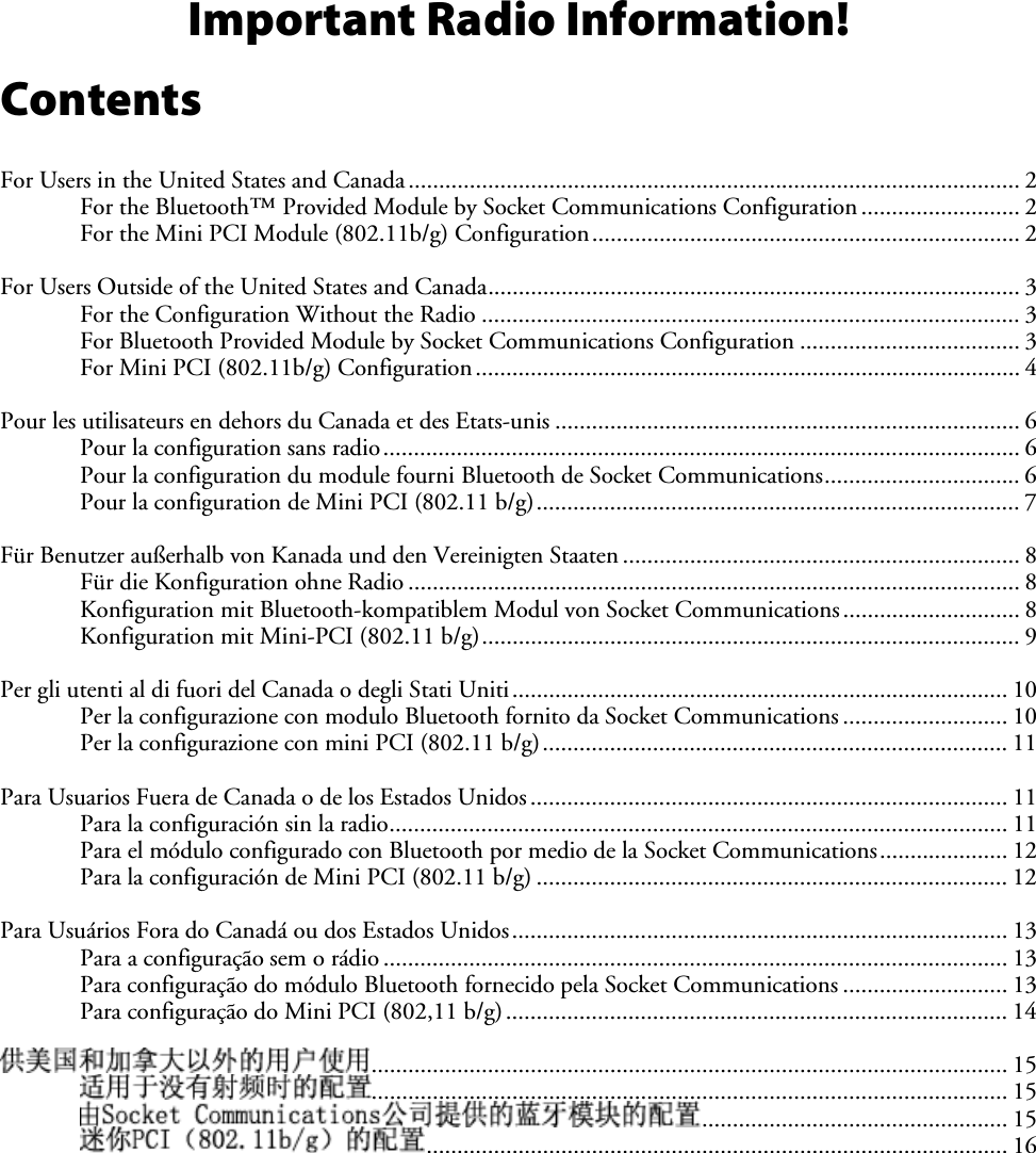 Important Radio Information! Contents For Users in the United States and Canada.................................................................................................... 2 For the Bluetooth™ Provided Module by Socket Communications Configuration.......................... 2 For the Mini PCI Module (802.11b/g) Configuration...................................................................... 2 For Users Outside of the United States and Canada....................................................................................... 3 For the Configuration Without the Radio ........................................................................................ 3 For Bluetooth Provided Module by Socket Communications Configuration .................................... 3 For Mini PCI (802.11b/g) Configuration......................................................................................... 4 Pour les utilisateurs en dehors du Canada et des Etats-unis ............................................................................ 6 Pour la configuration sans radio........................................................................................................ 6 Pour la configuration du module fourni Bluetooth de Socket Communications................................ 6 Pour la configuration de Mini PCI (802.11 b/g)............................................................................... 7 Für Benutzer außerhalb von Kanada und den Vereinigten Staaten ................................................................. 8 Für die Konfiguration ohne Radio .................................................................................................... 8 Konfiguration mit Bluetooth-kompatiblem Modul von Socket Communications............................. 8 Konfiguration mit Mini-PCI (802.11 b/g)........................................................................................ 9 Per gli utenti al di fuori del Canada o degli Stati Uniti................................................................................. 10 Per la configurazione con modulo Bluetooth fornito da Socket Communications ........................... 10 Per la configurazione con mini PCI (802.11 b/g)............................................................................ 11 Para Usuarios Fuera de Canada o de los Estados Unidos.............................................................................. 11 Para la configuración sin la radio..................................................................................................... 11 Para el módulo configurado con Bluetooth por medio de la Socket Communications..................... 12 Para la configuración de Mini PCI (802.11 b/g) ............................................................................. 12 Para Usuários Fora do Canadá ou dos Estados Unidos................................................................................. 13 Para a configuração sem o rádio ...................................................................................................... 13 Para configuração do módulo Bluetooth fornecido pela Socket Communications ........................... 13 Para configuração do Mini PCI (802,11 b/g).................................................................................. 14 ........................................................................................................ 15 ........................................................................................................ 15 .................................................. 15 ............................................................................................... 16 