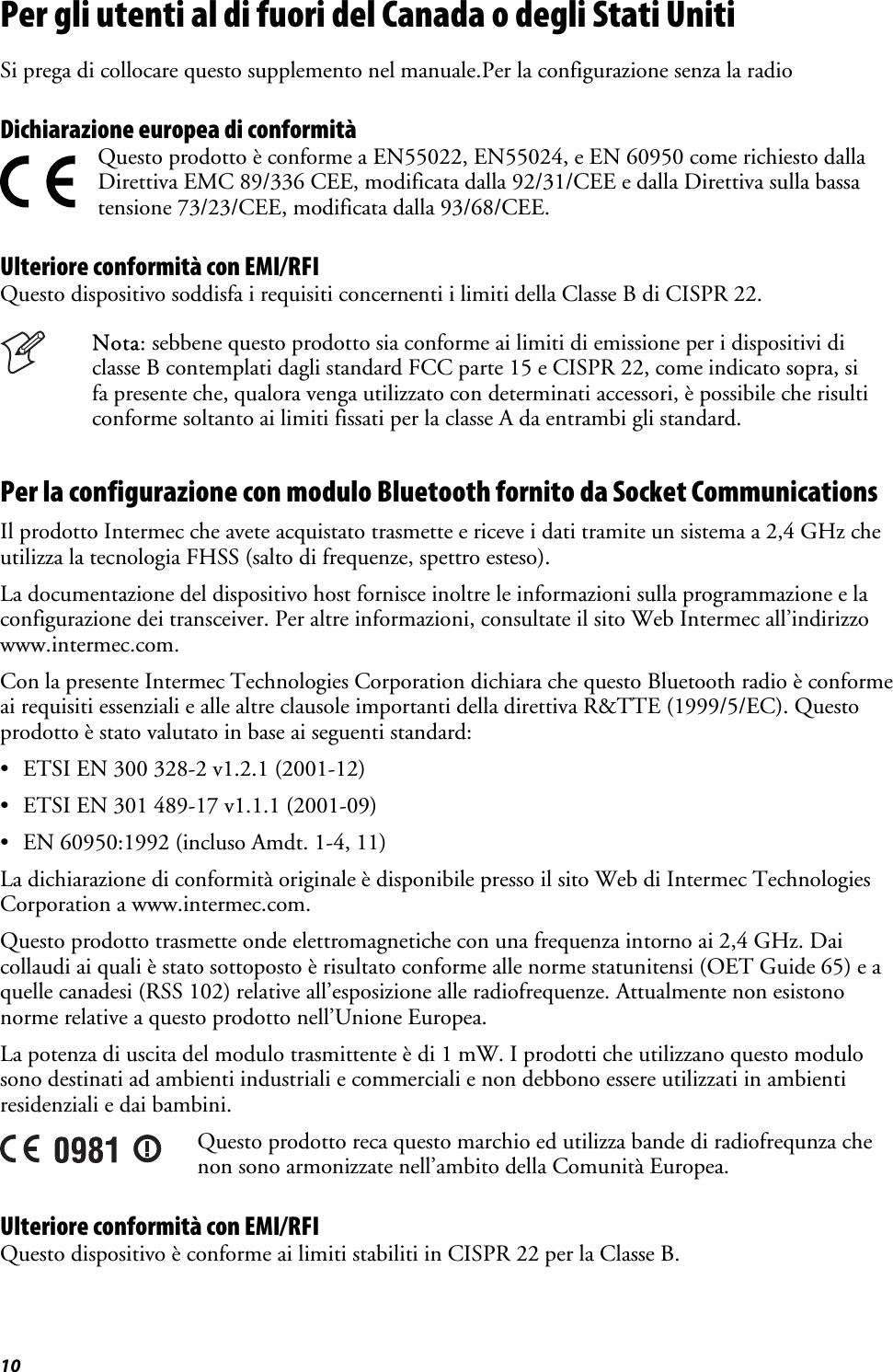 10 Per gli utenti al di fuori del Canada o degli Stati Uniti  Si prega di collocare questo supplemento nel manuale.Per la configurazione senza la radio Dichiarazione europea di conformità   Questo prodotto è conforme a EN55022, EN55024, e EN 60950 come richiesto dalla Direttiva EMC 89/336 CEE, modificata dalla 92/31/CEE e dalla Direttiva sulla bassa tensione 73/23/CEE, modificata dalla 93/68/CEE. Ulteriore conformità con EMI/RFI Questo dispositivo soddisfa i requisiti concernenti i limiti della Classe B di CISPR 22.  Nota: sebbene questo prodotto sia conforme ai limiti di emissione per i dispositivi di classe B contemplati dagli standard FCC parte 15 e CISPR 22, come indicato sopra, si fa presente che, qualora venga utilizzato con determinati accessori, è possibile che risulti conforme soltanto ai limiti fissati per la classe A da entrambi gli standard. Per la configurazione con modulo Bluetooth fornito da Socket Communications  Il prodotto Intermec che avete acquistato trasmette e riceve i dati tramite un sistema a 2,4 GHz che utilizza la tecnologia FHSS (salto di frequenze, spettro esteso). La documentazione del dispositivo host fornisce inoltre le informazioni sulla programmazione e la configurazione dei transceiver. Per altre informazioni, consultate il sito Web Intermec all’indirizzo www.intermec.com. Con la presente Intermec Technologies Corporation dichiara che questo Bluetooth radio è conforme ai requisiti essenziali e alle altre clausole importanti della direttiva R&amp;TTE (1999/5/EC). Questo prodotto è stato valutato in base ai seguenti standard: •  ETSI EN 300 328-2 v1.2.1 (2001-12) •  ETSI EN 301 489-17 v1.1.1 (2001-09) •  EN 60950:1992 (incluso Amdt. 1-4, 11) La dichiarazione di conformità originale è disponibile presso il sito Web di Intermec Technologies Corporation a www.intermec.com.  Questo prodotto trasmette onde elettromagnetiche con una frequenza intorno ai 2,4 GHz. Dai collaudi ai quali è stato sottoposto è risultato conforme alle norme statunitensi (OET Guide 65) e a quelle canadesi (RSS 102) relative all’esposizione alle radiofrequenze. Attualmente non esistono norme relative a questo prodotto nell’Unione Europea. La potenza di uscita del modulo trasmittente è di 1 mW. I prodotti che utilizzano questo modulo sono destinati ad ambienti industriali e commerciali e non debbono essere utilizzati in ambienti residenziali e dai bambini.  Questo prodotto reca questo marchio ed utilizza bande di radiofrequnza che non sono armonizzate nell’ambito della Comunità Europea. Ulteriore conformità con EMI/RFI Questo dispositivo è conforme ai limiti stabiliti in CISPR 22 per la Classe B. 