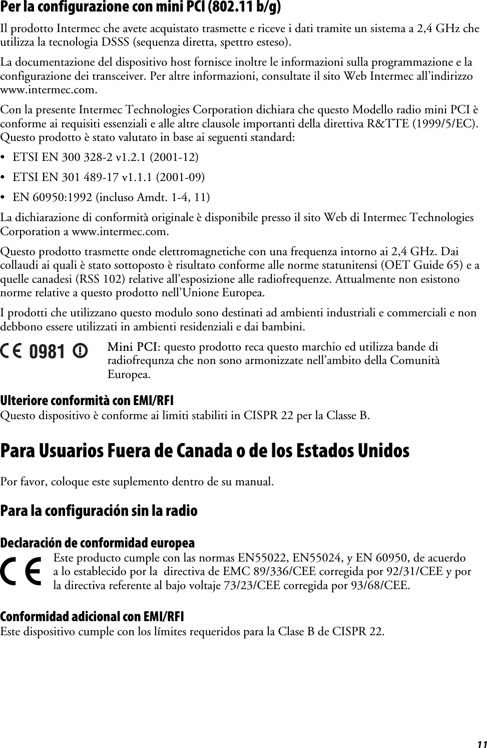  11 Per la configurazione con mini PCI (802.11 b/g) Il prodotto Intermec che avete acquistato trasmette e riceve i dati tramite un sistema a 2,4 GHz che utilizza la tecnologia DSSS (sequenza diretta, spettro esteso).  La documentazione del dispositivo host fornisce inoltre le informazioni sulla programmazione e la configurazione dei transceiver. Per altre informazioni, consultate il sito Web Intermec all’indirizzo www.intermec.com. Con la presente Intermec Technologies Corporation dichiara che questo Modello radio mini PCI è conforme ai requisiti essenziali e alle altre clausole importanti della direttiva R&amp;TTE (1999/5/EC). Questo prodotto è stato valutato in base ai seguenti standard: •  ETSI EN 300 328-2 v1.2.1 (2001-12) •  ETSI EN 301 489-17 v1.1.1 (2001-09) •  EN 60950:1992 (incluso Amdt. 1-4, 11) La dichiarazione di conformità originale è disponibile presso il sito Web di Intermec Technologies Corporation a www.intermec.com.  Questo prodotto trasmette onde elettromagnetiche con una frequenza intorno ai 2,4 GHz. Dai collaudi ai quali è stato sottoposto è risultato conforme alle norme statunitensi (OET Guide 65) e a quelle canadesi (RSS 102) relative all’esposizione alle radiofrequenze. Attualmente non esistono norme relative a questo prodotto nell’Unione Europea. I prodotti che utilizzano questo modulo sono destinati ad ambienti industriali e commerciali e non debbono essere utilizzati in ambienti residenziali e dai bambini.  Mini PCI: questo prodotto reca questo marchio ed utilizza bande di radiofrequnza che non sono armonizzate nell’ambito della Comunità Europea. Ulteriore conformità con EMI/RFI Questo dispositivo è conforme ai limiti stabiliti in CISPR 22 per la Classe B. Para Usuarios Fuera de Canada o de los Estados Unidos Por favor, coloque este suplemento dentro de su manual. Para la configuración sin la radio  Declaración de conformidad europea   Este producto cumple con las normas EN55022, EN55024, y EN 60950, de acuerdo a lo establecido por la  directiva de EMC 89/336/CEE corregida por 92/31/CEE y por la directiva referente al bajo voltaje 73/23/CEE corregida por 93/68/CEE. Conformidad adicional con EMI/RFI Este dispositivo cumple con los límites requeridos para la Clase B de CISPR 22. 