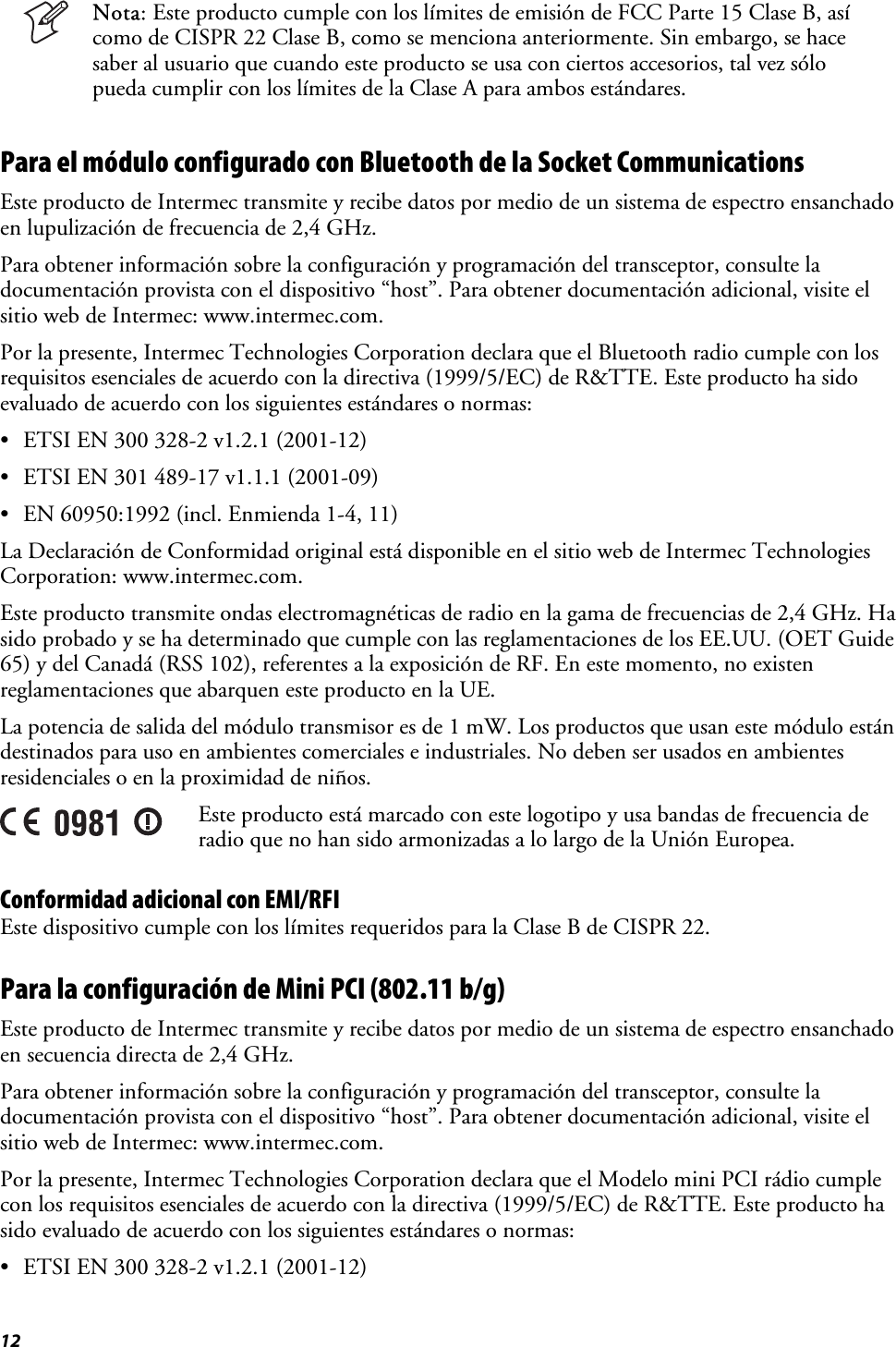 12   Nota: Este producto cumple con los límites de emisión de FCC Parte 15 Clase B, así como de CISPR 22 Clase B, como se menciona anteriormente. Sin embargo, se hace saber al usuario que cuando este producto se usa con ciertos accesorios, tal vez sólo pueda cumplir con los límites de la Clase A para ambos estándares. Para el módulo configurado con Bluetooth de la Socket Communications Este producto de Intermec transmite y recibe datos por medio de un sistema de espectro ensanchado en lupulización de frecuencia de 2,4 GHz. Para obtener información sobre la configuración y programación del transceptor, consulte la documentación provista con el dispositivo “host”. Para obtener documentación adicional, visite el sitio web de Intermec: www.intermec.com. Por la presente, Intermec Technologies Corporation declara que el Bluetooth radio cumple con los requisitos esenciales de acuerdo con la directiva (1999/5/EC) de R&amp;TTE. Este producto ha sido evaluado de acuerdo con los siguientes estándares o normas: •  ETSI EN 300 328-2 v1.2.1 (2001-12) •  ETSI EN 301 489-17 v1.1.1 (2001-09) •  EN 60950:1992 (incl. Enmienda 1-4, 11) La Declaración de Conformidad original está disponible en el sitio web de Intermec Technologies Corporation: www.intermec.com. Este producto transmite ondas electromagnéticas de radio en la gama de frecuencias de 2,4 GHz. Ha sido probado y se ha determinado que cumple con las reglamentaciones de los EE.UU. (OET Guide 65) y del Canadá (RSS 102), referentes a la exposición de RF. En este momento, no existen reglamentaciones que abarquen este producto en la UE. La potencia de salida del módulo transmisor es de 1 mW. Los productos que usan este módulo están destinados para uso en ambientes comerciales e industriales. No deben ser usados en ambientes residenciales o en la proximidad de niños.  Este producto está marcado con este logotipo y usa bandas de frecuencia de radio que no han sido armonizadas a lo largo de la Unión Europea. Conformidad adicional con EMI/RFI Este dispositivo cumple con los límites requeridos para la Clase B de CISPR 22. Para la configuración de Mini PCI (802.11 b/g)  Este producto de Intermec transmite y recibe datos por medio de un sistema de espectro ensanchado en secuencia directa de 2,4 GHz. Para obtener información sobre la configuración y programación del transceptor, consulte la documentación provista con el dispositivo “host”. Para obtener documentación adicional, visite el sitio web de Intermec: www.intermec.com. Por la presente, Intermec Technologies Corporation declara que el Modelo mini PCI rádio cumple con los requisitos esenciales de acuerdo con la directiva (1999/5/EC) de R&amp;TTE. Este producto ha sido evaluado de acuerdo con los siguientes estándares o normas: •  ETSI EN 300 328-2 v1.2.1 (2001-12) 