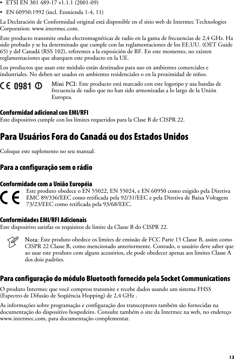  13 •  ETSI EN 301 489-17 v1.1.1 (2001-09) •  EN 60950:1992 (incl. Enmienda 1-4, 11) La Declaración de Conformidad original está disponible en el sitio web de Intermec Technologies Corporation: www.intermec.com. Este producto transmite ondas electromagnéticas de radio en la gama de frecuencias de 2,4 GHz. Ha sido probado y se ha determinado que cumple con las reglamentaciones de los EE.UU. (OET Guide 65) y del Canadá (RSS 102), referentes a la exposición de RF. En este momento, no existen reglamentaciones que abarquen este producto en la UE. Los productos que usan este módulo están destinados para uso en ambientes comerciales e industriales. No deben ser usados en ambientes residenciales o en la proximidad de niños.  Mini PCI: Este producto está marcado con este logotipo y usa bandas de frecuencia de radio que no han sido armonizadas a lo largo de la Unión Europea. Conformidad adicional con EMI/RFI Este dispositivo cumple con los límites requeridos para la Clase B de CISPR 22. Para Usuários Fora do Canadá ou dos Estados Unidos Coloque este suplemento no seu manual. Para a configuração sem o rádio Conformidade com a União Européia   Este produto obedece o EN 55022, EN 55024, e EN 60950 como exigido pela Diretiva EMC 89/336/EEC como retificada pela 92/31/EEC e pela Diretiva de Baixa Voltagem 73/23/EEC como retificada pela 93/68/EEC. Conformidades EMI/RFI Adicionais Este dispositivo satisfaz os requisitos de limite da Classe B do CISPR 22.  Nota: Este produto obedece os limites de emissão de FCC Parte 15 Classe B, assim como CISPR 22 Classe B, como mencionado anteriormente. Contudo, o usuário deve saber que ao usar este produto com alguns acessórios, ele pode obedecer apenas aos limites Classe A dos dois padrões. Para configuração do módulo Bluetooth fornecido pela Socket Communications O produto Intermec que você comprou transmite e recebe dados usando um sistema FHSS (Espectro de Difusão de Seqüência Hopping) de 2,4 GHz . As informações sobre programação e configuração dos transceptores também são fornecidas na documentação do dispositivo hospedeiro. Consulte também o site da Intermec na web, no endereço www.intermec.com, para documentação complementar. 