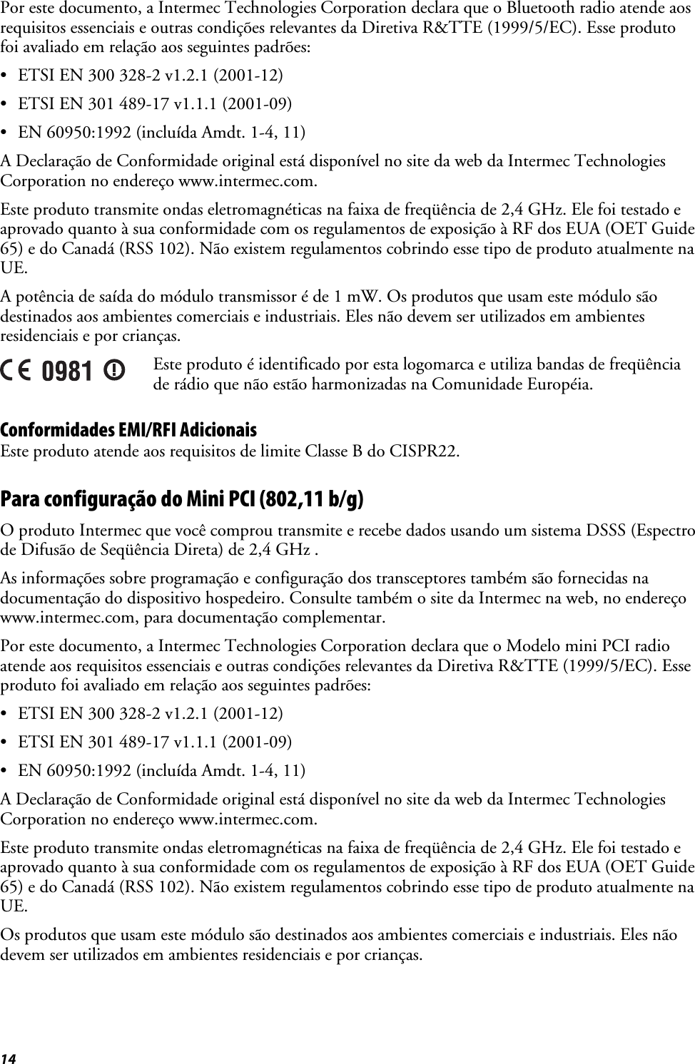 14 Por este documento, a Intermec Technologies Corporation declara que o Bluetooth radio atende aos requisitos essenciais e outras condições relevantes da Diretiva R&amp;TTE (1999/5/EC). Esse produto foi avaliado em relação aos seguintes padrões: •  ETSI EN 300 328-2 v1.2.1 (2001-12) •  ETSI EN 301 489-17 v1.1.1 (2001-09) •  EN 60950:1992 (incluída Amdt. 1-4, 11) A Declaração de Conformidade original está disponível no site da web da Intermec Technologies Corporation no endereço www.intermec.com. Este produto transmite ondas eletromagnéticas na faixa de freqüência de 2,4 GHz. Ele foi testado e aprovado quanto à sua conformidade com os regulamentos de exposição à RF dos EUA (OET Guide 65) e do Canadá (RSS 102). Não existem regulamentos cobrindo esse tipo de produto atualmente na UE. A potência de saída do módulo transmissor é de 1 mW. Os produtos que usam este módulo são destinados aos ambientes comerciais e industriais. Eles não devem ser utilizados em ambientes residenciais e por crianças.  Este produto é identificado por esta logomarca e utiliza bandas de freqüência de rádio que não estão harmonizadas na Comunidade Européia. Conformidades EMI/RFI Adicionais Este produto atende aos requisitos de limite Classe B do CISPR22. Para configuração do Mini PCI (802,11 b/g) O produto Intermec que você comprou transmite e recebe dados usando um sistema DSSS (Espectro de Difusão de Seqüência Direta) de 2,4 GHz . As informações sobre programação e configuração dos transceptores também são fornecidas na documentação do dispositivo hospedeiro. Consulte também o site da Intermec na web, no endereço www.intermec.com, para documentação complementar. Por este documento, a Intermec Technologies Corporation declara que o Modelo mini PCI radio atende aos requisitos essenciais e outras condições relevantes da Diretiva R&amp;TTE (1999/5/EC). Esse produto foi avaliado em relação aos seguintes padrões: •  ETSI EN 300 328-2 v1.2.1 (2001-12) •  ETSI EN 301 489-17 v1.1.1 (2001-09) •  EN 60950:1992 (incluída Amdt. 1-4, 11) A Declaração de Conformidade original está disponível no site da web da Intermec Technologies Corporation no endereço www.intermec.com. Este produto transmite ondas eletromagnéticas na faixa de freqüência de 2,4 GHz. Ele foi testado e aprovado quanto à sua conformidade com os regulamentos de exposição à RF dos EUA (OET Guide 65) e do Canadá (RSS 102). Não existem regulamentos cobrindo esse tipo de produto atualmente na UE. Os produtos que usam este módulo são destinados aos ambientes comerciais e industriais. Eles não devem ser utilizados em ambientes residenciais e por crianças. 