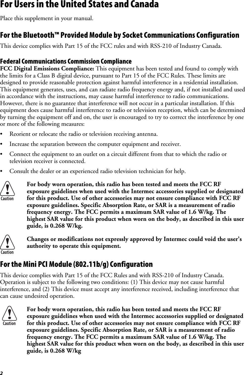 2 For Users in the United States and Canada Place this supplement in your manual. For the Bluetooth™ Provided Module by Socket Communications Configuration This device complies with Part 15 of the FCC rules and with RSS-210 of Industry Canada. Federal Communications Commission Compliance  FCC Digital Emissions Compliance: This equipment has been tested and found to comply with the limits for a Class B digital device, pursuant to Part 15 of the FCC Rules. These limits are designed to provide reasonable protection against harmful interference in a residential installation. This equipment generates, uses, and can radiate radio frequency energy and, if not installed and used in accordance with the instructions, may cause harmful interference to radio communications. However, there is no guarantee that interference will not occur in a particular installation. If this equipment does cause harmful interference to radio or television reception, which can be determined by turning the equipment off and on, the user is encouraged to try to correct the interference by one or more of the following measures: •  Reorient or relocate the radio or television receiving antenna. •  Increase the separation between the computer equipment and receiver. •  Connect the equipment to an outlet on a circuit different from that to which the radio or television receiver is connected. •  Consult the dealer or an experienced radio television technician for help.  For body worn operation, this radio has been tested and meets the FCC RF exposure guidelines when used with the Intermec accessories supplied or designated for this product. Use of other accessories may not ensure compliance with FCC RF exposure guidelines. Specific Absorption Rate, or SAR is a measurement of radio frequency energy. The FCC permits a maximum SAR value of 1.6 W/kg. The highest SAR value for this product when worn on the body, as described in this user guide, is 0.268 W/kg.  Changes or modifications not expressly approved by Intermec could void the user’s authority to operate this equipment. For the Mini PCI Module (802.11b/g) Configuration This device complies with Part 15 of the FCC Rules and with RSS-210 of Industry Canada. Operation is subject to the following two conditions: (1) This device may not cause harmful interference, and (2) This device must accept any interference received, including interference that can cause undesired operation.  For body worn operation, this radio has been tested and meets the FCC RF exposure guidelines when used with the Intermec accessories supplied or designated for this product. Use of other accessories may not ensure compliance with FCC RF exposure guidelines. Specific Absorption Rate, or SAR is a measurement of radio frequency energy. The FCC permits a maximum SAR value of 1.6 W/kg. The highest SAR value for this product when worn on the body, as described in this user guide, is 0.268 W/kg 