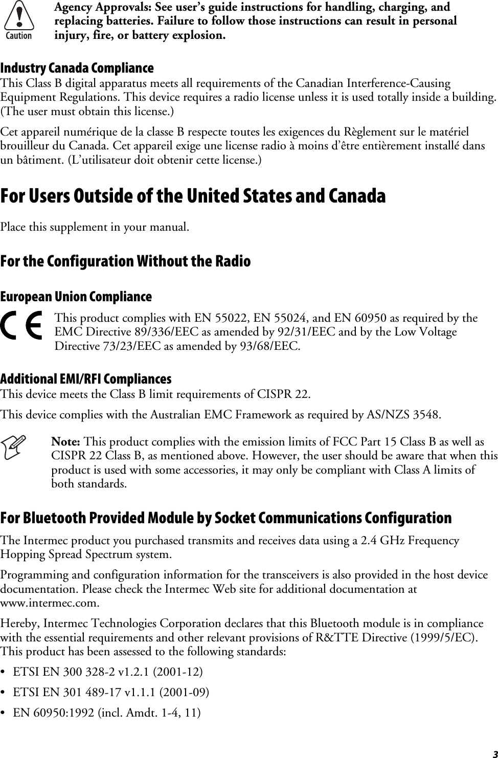  3  Agency Approvals: See user’s guide instructions for handling, charging, and replacing batteries. Failure to follow those instructions can result in personal injury, fire, or battery explosion. Industry Canada Compliance This Class B digital apparatus meets all requirements of the Canadian Interference-Causing Equipment Regulations. This device requires a radio license unless it is used totally inside a building. (The user must obtain this license.) Cet appareil numérique de la classe B respecte toutes les exigences du Règlement sur le matériel brouilleur du Canada. Cet appareil exige une license radio à moins d’être entièrement installé dans un bâtiment. (L’utilisateur doit obtenir cette license.) For Users Outside of the United States and Canada Place this supplement in your manual. For the Configuration Without the Radio European Union Compliance   This product complies with EN 55022, EN 55024, and EN 60950 as required by the EMC Directive 89/336/EEC as amended by 92/31/EEC and by the Low Voltage Directive 73/23/EEC as amended by 93/68/EEC. Additional EMI/RFI Compliances This device meets the Class B limit requirements of CISPR 22. This device complies with the Australian EMC Framework as required by AS/NZS 3548.  Note: This product complies with the emission limits of FCC Part 15 Class B as well as CISPR 22 Class B, as mentioned above. However, the user should be aware that when this product is used with some accessories, it may only be compliant with Class A limits of both standards. For Bluetooth Provided Module by Socket Communications Configuration The Intermec product you purchased transmits and receives data using a 2.4 GHz Frequency Hopping Spread Spectrum system. Programming and configuration information for the transceivers is also provided in the host device documentation. Please check the Intermec Web site for additional documentation at www.intermec.com. Hereby, Intermec Technologies Corporation declares that this Bluetooth module is in compliance with the essential requirements and other relevant provisions of R&amp;TTE Directive (1999/5/EC). This product has been assessed to the following standards: •  ETSI EN 300 328-2 v1.2.1 (2001-12) •  ETSI EN 301 489-17 v1.1.1 (2001-09) •  EN 60950:1992 (incl. Amdt. 1-4, 11) 