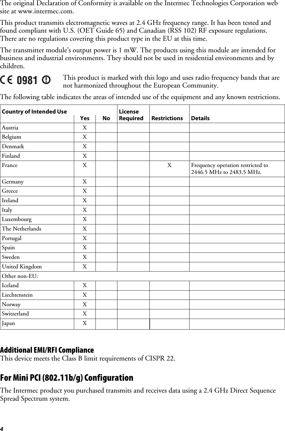 4 The original Declaration of Conformity is available on the Intermec Technologies Corporation web site at www.intermec.com. This product transmits electromagnetic waves at 2.4 GHz frequency range. It has been tested and found compliant with U.S. (OET Guide 65) and Canadian (RSS 102) RF exposure regulations. There are no regulations covering this product type in the EU at this time. The transmitter module’s output power is 1 mW. The products using this module are intended for business and industrial environments. They should not be used in residential environments and by children.  This product is marked with this logo and uses radio frequency bands that are not harmonized throughout the European Community.  The following table indicates the areas of intended use of the equipment and any known restrictions. Country of Intended Use  License       Yes No Required Restrictions Details Austria X     Belgium X     Denmark X     Finland X     France  X     X Frequency operation restricted to 2446.5 MHz to 2483.5 MHz. Germany X     Greece X     Ireland X     Italy X     Luxembourg X     The Netherlands  X         Portugal X     Spain X     Sweden X     United Kingdom  X         Other non-EU:         Iceland X     Liechtenstein X     Norway X     Switzerland X     Japan X       Additional EMI/RFI Compliance This device meets the Class B limit requirements of CISPR 22. For Mini PCI (802.11b/g) Configuration The Intermec product you purchased transmits and receives data using a 2.4 GHz Direct Sequence Spread Spectrum system. 