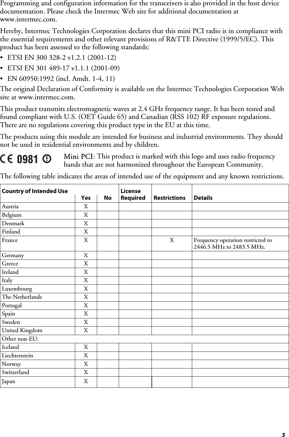  5 Programming and configuration information for the transceivers is also provided in the host device documentation. Please check the Intermec Web site for additional documentation at www.intermec.com. Hereby, Intermec Technologies Corporation declares that this mini PCI radio is in compliance with the essential requirements and other relevant provisions of R&amp;TTE Directive (1999/5/EC). This product has been assessed to the following standards: •  ETSI EN 300 328-2 v1.2.1 (2001-12) •  ETSI EN 301 489-17 v1.1.1 (2001-09) •  EN 60950:1992 (incl. Amdt. 1-4, 11) The original Declaration of Conformity is available on the Intermec Technologies Corporation Web site at www.intermec.com. This product transmits electromagnetic waves at 2.4 GHz frequency range. It has been tested and found compliant with U.S. (OET Guide 65) and Canadian (RSS 102) RF exposure regulations. There are no regulations covering this product type in the EU at this time. The products using this module are intended for business and industrial environments. They should not be used in residential environments and by children.  Mini PCI: This product is marked with this logo and uses radio frequency bands that are not harmonized throughout the European Community.  The following table indicates the areas of intended use of the equipment and any known restrictions. Country of Intended Use  License       Yes No Required Restrictions Details Austria X     Belgium X     Denmark X     Finland X     France  X     X Frequency operation restricted to 2446.5 MHz to 2483.5 MHz. Germany X     Greece X     Ireland X     Italy X     Luxembourg X     The Netherlands  X         Portugal X     Spain X     Sweden X     United Kingdom  X         Other non-EU:         Iceland X     Liechtenstein X     Norway X     Switzerland X     Japan X       
