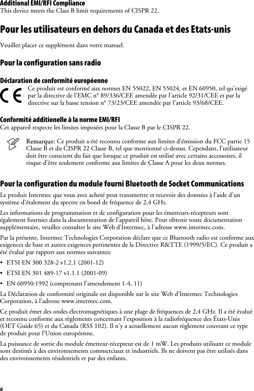 6 Additional EMI/RFI Compliance This device meets the Class B limit requirements of CISPR 22. Pour les utilisateurs en dehors du Canada et des Etats-unis Veuillez placer ce supplément dans votre manuel. Pour la configuration sans radio Déclaration de conformité européenne   Ce produit est conformé aux normes EN 55022, EN 55024, et EN 60950, tel qu’exigé par la directive de l’EMC n° 89/336/CEE amendée par l’article 92/31/CEE et par la directive sur la basse tension n° 73/23/CEE amendée par l’article 93/68/CEE. Conformité additionelle à la norme EMI/RFI Cet appareil respecte les limites imposées pour la Classe B par le CISPR 22.  Remarque: Ce produit a été reconnu conforme aux limites d’émission du FCC partie 15 Classe B et du CISPR 22 Classe B, tel que mentionné ci-dessus. Cependant, l’utilisateur doit être conscient du fait que lorsque ce produit est utilisé avec certains accessoires, il risque d’être seulement conforme aux limites de Classe A pour les deux normes. Pour la configuration du module fourni Bluetooth de Socket Communications Le produit Intermec que vous avez acheté peut transmettre et recevoir des données à l’aide d’un système d’étalement du spectre en bond de fréquence de 2,4 GHz. Les informations de programmation et de configuration pour les émetteurs-récepteurs sont également fournies dans la documentation de l’appareil hôte. Pour obtenir toute documentation supplémentaire, veuillez consulter le site Web d’Intermec, à l’adresse www.intermec.com. Par la présente, Intermec Technologies Corporation déclare que ce Bluetooth radio est conforme aux exigences de base et autres exigences pertinentes de la Directive R&amp;TTE (1999/5/EC). Ce produit a été évalué par rapport aux normes suivantes: •  ETSI EN 300 328-2 v1.2.1 (2001-12) •  ETSI EN 301 489-17 v1.1.1 (2001-09) •  EN 60950:1992 (comprenant l’amendement 1-4, 11) La Déclaration de conformité originale est disponible sur le site Web d’Intermec Technologies Corporation, à l’adresse www.intermec.com. Ce produit émet des ondes électromagnétiques à une plage de fréquences de 2,4 GHz. Il a été évalué et reconnu conforme aux règlements concernant l’exposition à la radiofréquence des États-Unis (OET Guide 65) et du Canada (RSS 102). Il n’y a actuellement aucun règlement couvrant ce type de produit pour l’Union européenne. La puissance de sortie du module émetteur-récepteur est de 1 mW. Les produits utilisant ce module sont destinés à des environnements commerciaux et industriels. Ils ne doivent pas être utilisés dans des environnements résidentiels et par des enfants. 