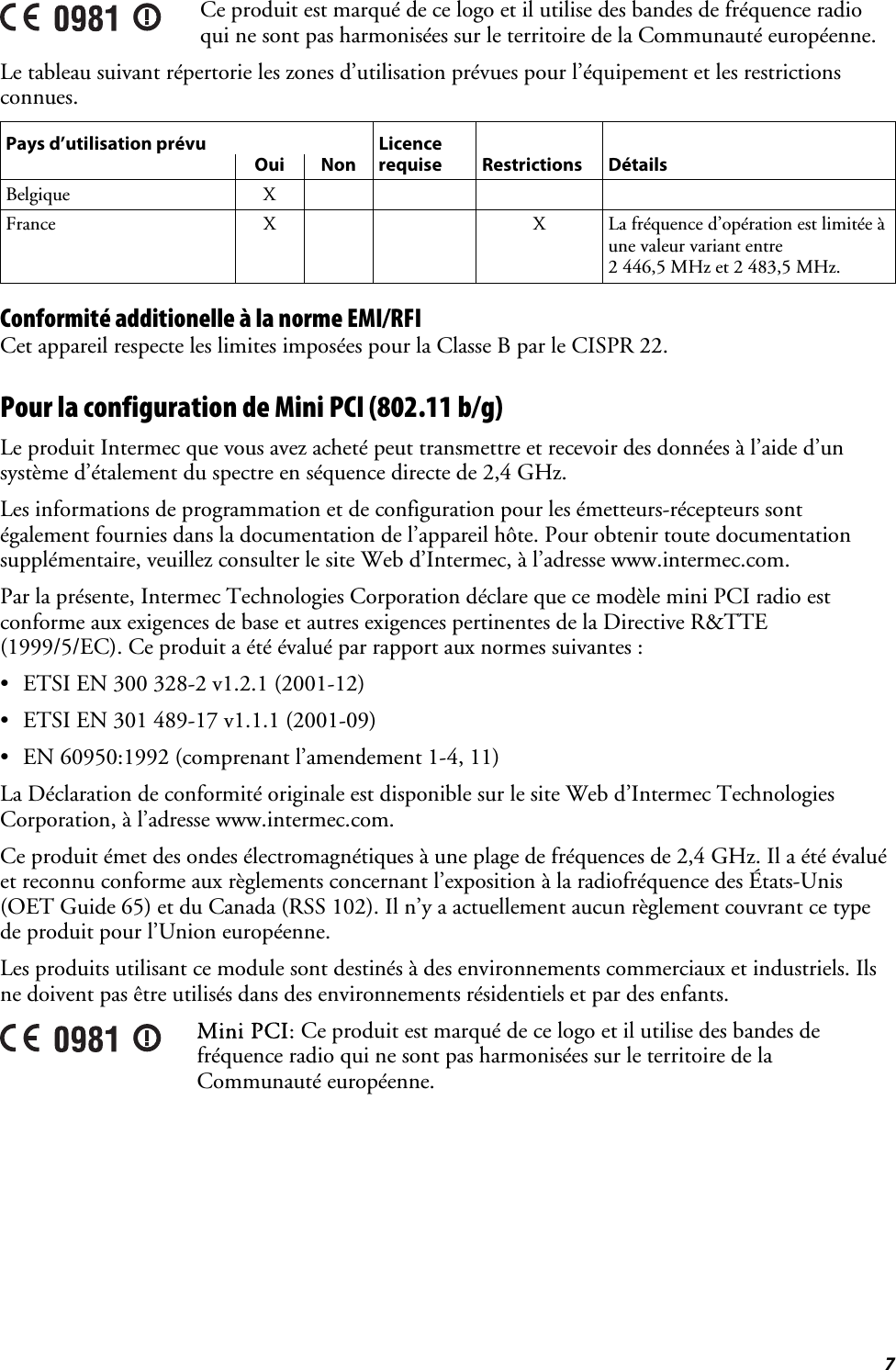  7  Ce produit est marqué de ce logo et il utilise des bandes de fréquence radio qui ne sont pas harmonisées sur le territoire de la Communauté européenne. Le tableau suivant répertorie les zones d’utilisation prévues pour l’équipement et les restrictions connues. Pays d’utilisation prévu  Licence      Oui Non requise Restrictions Détails Belgique X     France  X      X  La fréquence d’opération est limitée à une valeur variant entre  2 446,5 MHz et 2 483,5 MHz. Conformité additionelle à la norme EMI/RFI Cet appareil respecte les limites imposées pour la Classe B par le CISPR 22. Pour la configuration de Mini PCI (802.11 b/g) Le produit Intermec que vous avez acheté peut transmettre et recevoir des données à l’aide d’un système d’étalement du spectre en séquence directe de 2,4 GHz. Les informations de programmation et de configuration pour les émetteurs-récepteurs sont également fournies dans la documentation de l’appareil hôte. Pour obtenir toute documentation supplémentaire, veuillez consulter le site Web d’Intermec, à l’adresse www.intermec.com. Par la présente, Intermec Technologies Corporation déclare que ce modèle mini PCI radio est conforme aux exigences de base et autres exigences pertinentes de la Directive R&amp;TTE (1999/5/EC). Ce produit a été évalué par rapport aux normes suivantes : •  ETSI EN 300 328-2 v1.2.1 (2001-12) •  ETSI EN 301 489-17 v1.1.1 (2001-09) •  EN 60950:1992 (comprenant l’amendement 1-4, 11) La Déclaration de conformité originale est disponible sur le site Web d’Intermec Technologies Corporation, à l’adresse www.intermec.com. Ce produit émet des ondes électromagnétiques à une plage de fréquences de 2,4 GHz. Il a été évalué et reconnu conforme aux règlements concernant l’exposition à la radiofréquence des États-Unis (OET Guide 65) et du Canada (RSS 102). Il n’y a actuellement aucun règlement couvrant ce type de produit pour l’Union européenne. Les produits utilisant ce module sont destinés à des environnements commerciaux et industriels. Ils ne doivent pas être utilisés dans des environnements résidentiels et par des enfants.  Mini PCI: Ce produit est marqué de ce logo et il utilise des bandes de fréquence radio qui ne sont pas harmonisées sur le territoire de la Communauté européenne.  